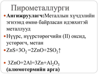 Пирометаллурги
Ангижруулагч:Металлын хүчдэлийн
эгнээнд өмнө байрласан идэвхитэй
металлууд
Нүүрс, нүүрстөрөгчийн (II) оксид,
устөрөгч, метан
ZnS+3O2 =2ZnO+2SO2↑
 3ZnO+2Al=3Zn+Al2O3
(алюмотермийн арга)
 