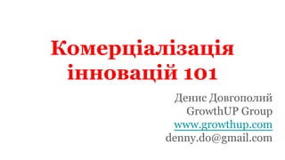Комерціалізація
інновацій 101
Денис Довгополий
GrowthUP Group
www.growthup.com
denny.do@gmail.com
 