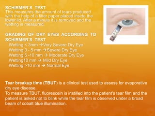 SCHIRMER’S TEST:
This measures the amount of tears produced
with the help of a filter paper placed inside the
lower lid. After a minute it is removed and the
wetting is measured.
GRADING OF DRY EYES ACCORDING TO
SCHIRMER’S TEST
Wetting < 3mm Very Severe Dry Eye
Wetting 3 - 5 mm Severe Dry Eye
Wetting 5 -10 mm  Moderate Dry Eye
Wetting10 mm  Mild Dry Eye
Wetting >10 mm  Normal Eye
Tear breakup time (TBUT) is a clinical test used to assess for evaporative
dry eye disease.
To measure TBUT, fluorescein is instilled into the patient's tear film and the
patient is asked not to blink while the tear film is observed under a broad
beam of cobalt blue illumination.
 