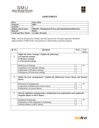 ASSIGNMENT
Drive FALL 2016
Program MBA
Semester 1
Subject code & name MBA101– Management Process and Organisational Behaviour
Book ID B1621
Credit and Max. Marks 4 credits; 30 marks
Note: Answer all questions. Kindly note that answers for 10 marks questions should be
approximately of 400 words. Each question is followed by evaluation scheme.
Q. No Questions Marks Total
Marks
1
Define the terms ‘strategy’. Explain the following:
a) Corporate strategy
b) Business strategy
c) Functional strategy
Definition of Strategy 1 10
Explanation of Corporate strategy 3
Explanation of Business strategy 3
Explanation of Functional strategy 3
2 Define the term ‘management’. Explain the Behavioral science theory and Systems
theory.
Definition of management 2 10
Explanation of Behavioral science theory 4
Explanation of systems theory 4
3 Give the definition and importance of planning in an organisation and explain the
Portfolio Matrix or BCG Matrix.
Definition of planning 2 10
Explanation of the importance of planning 3
Portfolio Matrix or BCG Matrix 5
 