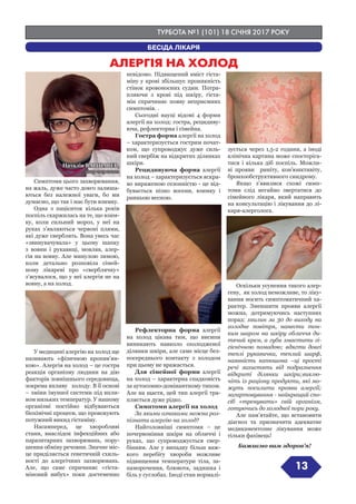 ТУРБОТА №1 (101) 18 СІЧНЯ 2017 РОКУ
13
БЕСІДА ЛІКАРЯ
Симптоми цього захворювання,
на жаль, дуже часто довго залиша-
ються без належної уваги, бо ми
думаємо, що так і має бути взимку.
Одна з пацієнток кілька років
поспіль скаржилась на те, що взим-
ку, коли сильний мороз, у неї на
руках з’являються червоні плями,
які дуже сверблять. Вона увесь час
«звинувачувала» у цьому шапку
з вовни і рукавиці, мовляв, алер-
гія на вовну. Але минулою зимою,
коли детально розповіла сімей-
ному лікареві про «сверблячку»
з’ясувалося, що у неї алергія не на
вовну, а на холод.
У медицині алергію на холод ще
називають «фізичною кропив’ян-
кою». Алергія на холод – це гостра
реакція організму людини на дію
факторів зовнішнього середовища,
зокрема впливу холоду. В її основі
– зміни імунної системи під впли-
вом низьких температур. У нашому
організмі постійно відбуваються
біохімічні процеси, що провокують
потужний викид гістаміну.
Насамперед, це хворобливі
стани, внаслідок інфекційних або
паразитарних захворювань, пору-
шення обміну речовин. Значне міс-
це приділяється генетичній схиль-
ності до алергічних захворювань.
Але, що саме спричиняє «гіста-
міновий вибух» поки достеменно
невідомо. Підвищений вміст гіста-
міну у крові збільшує проникність
стінок кровоносних судин. Потра-
пляючи з крові під шкіру, гіста-
мін спричиняє появу неприємних
симптомів. .
Сьогодні науці відомі 4 форми
алергії на холод: гостра, рецидиву-
юча, рефлекторна і сімейна.
Гостра форма алергії на холод
– характеризується гострим почат-
ком, що супроводжує дуже силь-
ний свербіж на відкритих ділянках
шкіри.
Рецидивуюча форма алергії
на холод – характеризується яскра-
во вираженою сезонністю - це від-
бувається пізно восени, взимку і
ранньою весною.
Рефлекторна форма алергії
на холод цікава тим, що висипи
виникають навколо охолодженої
ділянки шкіри, але саме місце без-
посереднього контакту з холодом
при цьому не вражається.
Для сімейної форми алергії
на холод – характерна спадковість
за аутосомно-домінантному типом.
Але на щастя, цей тип алергії тра-
пляється дуже рідко.
Симптоми алергії на холод
За якими ознаками можна роз-
пізнати алергію на холод?
Найголовніші симптоми – це
почервоніння шкіри на обличчі і
руках, що супроводжується свер-
бінням. Але у випадку більш важ-
кого перебігу хвороби можливе
підвищення температури тіла, за-
паморочення, блювота, задишка і
біль у суглобах. Іноді стан нормалі-
зується через 1,5-2 години, а іноді
клінічна картина може спостеріга-
тися і кілька діб поспіль. Можли-
ві прояви риніту, кон’юнктивіту,
бронхообструктивного синдрому.
Якщо з’явилися схожі симп-
томи слід негайно звертатися до
сімейного лікаря, який направить
на консультацію і лікування до лі-
каря-алерголога.
Оскільки усунення такого алер-
гену, як холод неможливе, то ліку-
вання носить симптоматичний ха-
рактер. Зменшити прояви алергії
можна, дотримуючись наступних
порад: хвилин за 30 до виходу на
холодне повітря, нанести тон-
ким шаром на шкіру обличчя ди-
тячий крем, а губи змастити гі-
гієнічною помадою; вдягти довгі
теплі рукавичка, теплий шарф,
наявність капюшона –ці прості
речі захистять від подразнення
відкриті ділянки шкіри;виклю-
чіть із раціону продукти, які мо-
жуть посилити прояви алергії;
загартовування - найкращий спо-
сіб «тренувати» свій організм,
готуючись до холодної пори року.
Але пам’ятайте, що встановити
діагноз та призначити адекватне
медикаментозне лікування може
тільки фахівець!
Бажаємо вам здоров’я!
Наталія ВАРШАВЕР,
лікар-терапевт
АЛЕРГІЯ НА ХОЛОД
 