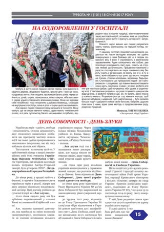 ТУРБОТА №1 (101) 18 СІЧНЯ 2017 РОКУ
15
ДЕНЬ СОБОРНОСТІ - ДЕНЬ ЗЛУКИ
НА ОЗДОРОВЛЕННІ У ГОСПІТАЛІ
Мабуть в житті кожної людини настає період, коли виросли в
садочку дерева, збудовано будинок, зросли діти. І все це існує,
продовжує життя. Але людина, проживши багато років, через за-
йнятість дітей, онуків, залишилася, м’яко кажучи, ніби на само-
ті серед усього створеного власними руками. Вона не відчуває
себе потрібною і тому потрапляє у духовну безвихідь, страждає
на внутрішню «пустоту», хоча ні діти, ні онуки цього не помічають.
Але зарано людей поважного віку залишати в тіні життя. Вони
можуть ще не лише навчити чомусь, адже мають чималенький
досвід, а й дати суспільству багато надзвичайно потрібного, від-
родити наші історичні традиції, маючи величезний
заряд життєвої енергії, оптимізм, який не розгубили
за минулі роки життя і прагнуть активності і затре-
буваності.
Кожного чарує вміння цих людей радуватися
навіть чомусь маленькому, на перший погляд, не-
значному.
У нашому госпіталі психологічна допомога на-
дається не тільки молодим хлопцям, які щойно
повернулися із зони бойових дій, а й людям по-
важного віку. І вони її сприймають з величезним
задоволенням. Адже спілкуючись між собою, два
покоління розкривають свої душі, грають на стру-
нах любові до ближнього. Працівники госпіталю з
радістю спостерігають як люди поважного віку бе-
руть участь у вечорницях, як сяють їхні очі і, в ту ж
мить, вони забувають про роки, що висять тягарем
на плечах, стаючи молодими, веселими, бадьори-
ми. Споглядаючи цих прекрасних людей і ми «заго-
ряємося» і розуміємо, що повинні використовувати
кожну мить, поки вони з нами, і хочемо зробити для
них усе настільки добре, щоб почувались ніби удома, в родинно-
му колі. У такі хвилини розумієш, що роки спливають швидше ніж
води Дніпра, а зробити потрібно ще, ой, як багато, адже планів
у кожного чимало. Розуміючи усе це слід навчати молодь, щоб
вона не забувала у щоденній суєті найголовніше – бути якомога
більше поруч і дарувати любов своїм батькам, бабусям, дідусям
поки вони з нами, адже саме молодь є продовжувачами роду,
родинних традицій.
Микола ЛИТВИНЕНКО,
«Заслужений лікар України»
Українська мрія - єдність, свобода
і незалежність. Основа державності,
якої споконвіку намагалися позба-
вити цю прекрасну частину земель
всі її так звані сусіди прикриваючись
«високими» інтересами, час від часу
набувала цілком ясні обриси.
Так сталося і на початку 1918-го. У
цей січневий місяць у запалі револю-
ційних змін була створена Україн-
ська Народна Республіка (УНР).
На територіях, які входили до складу
колись потужної Австро-Угорської
імперії, була утворена ЗУНР - Захід-
ноукраїнська Народна Республі-
ка.
До кінця року, у грудні 1918-го у
Фастові, з гарячим бажанням втілити
українську мрію в реалії, лідери цих
двох держав підписали поєднуваль-
ний договір. Цей договір увійшов до
сучасної історії як «Акт злуки».
22-го січня 1919-го року він був
публічно оприлюднений у столиці
Києві на знаменитій Софійській пло-
щі.
Але, машина кривавої диктату-
ри, яка прийшла на зміну колишніх
«консерваторів», поспішила злама-
ти ці сміливі починання вільного
українського народу. Через
кілька місяців більшовики
увійшли до Києва, Закар-
паття окупувала Чехосло-
ваччина, а Східну Галичину
- поляки.
...Акт злуки тоді так і
залишився лише деклара-
цією, але народ ніколи не
втрачав надію, адже народ,
який втратив надію просто
зникає.
…22 січня 1990 року мільйони
українців вишикувалися у справжню
живий ланцюг, що розтягся від Киє-
ва до Львова. Вони відзначали День
Соборності, День своєї україн-
ської єдності та свободи.
21 січня 1999 року відповідно до
Указу Президента України № 42/99
День Соборності був закріплений на
законодавчому рівні суверенної дер-
жави.
30 грудня 2011 року, відповід-
но до Указу Президента України №
1209/2011 «Про відзначення в Укра-
їні деяких пам’ятних дат і професій-
них свят», День Свободи, який рані-
ше відзначався 22-го листопада був
об’єднаний з Днем Соборності і свято
набуло нової назви - «День Собор-
ності та Свободи України».
Після подій 2013-2014 років рево-
люції Гідності і трагедії початку не-
оголошеної війни Росії проти Укра-
їни, окупації Кримського півострова
і кількох обласних центрів на сході
України «братнім російським наро-
дом», відповідно до Указу Прези-
дента України № 871 / 2014 від 13-го
листопада 2014-го року, святу повер-
нули колишню назву.
У цей День редакція газети при-
єднується до усіх привітань на адресу
українського народу!
Тільки єдність і сво-
бода роблять нас гід-
ними нащадками
наших батьків!
 