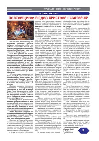 ТУРБОТА №1 (101) 18 СІЧНЯ 2017 РОКУ
3
РІЗДВО ХРИСТОВЕ
ПОЛТАВЩИНА: РIЗДВО ХРИСТОВЕ I СВЯТВЕЧIР
Більше 2000 років тому у не-
величкому містечку Віфлеємі
відбулася надзвичайна подія – на-
родився на світ Син Божий. Ісус
Христос народився надзвичайним
чином Діви Марії, яку з тих часів
називають Богородицею.
Коли Він прийшов на землю,
Його не зустрічали пошаною, сла-
вою і багатством. У Нього не було
навіть колиски, як у всіх дітей, не
було і пристанища – Він народив-
ся за межами міста, у печері і був
покладений у ясла, куди кладуть
корм для тварин. Першими гостя-
ми божественної дитини були не
царі і не вельможі, а звичайні пас-
тухи, яким ангел сказав про Різдво
Христове:
- Я проголошую вам велику ра-
дість, яка буде всім людям: бо нині
народився вам у місті Давида Спа-
ситель, який є Христос Господь! І
ось вам знак: ви знайдете Дитину
в пеленах, покладену у ясла. (Лк
2,10-12).
Пастухи першими поспішили
вклонитися новонародженому
Спасителю. В цей час з дарами
Царю Світу йшли волхви зі сходу.
Вони чекали, що незабаром на зем-
лю має прийти великий Цар Сві-
ту, а дивовижна зірка вказувала
їм шлях на Єрусалим.
Волхви принесли Дитині дари:
золото, ладан та смирну. Ці дари
мали глибокий зміст: золото при-
несли як царю у вигляді данини,
ладан як Богу, а смирну як люди-
ні, що має померти (смирною у ті
часи помазували померлих).
Різдво Христове завершує со-
рокаденний Різдвяний піст, Святу
передує дуже строгий піст. Після
Різдва наступають святки – 12
днів, коли відмічається Свято.
Підготовка до Різдва на Полтавщині
починалася у родинах 2 січня. До прихо-
дуРіздвакоженнамагавсяупоратисязусі-
єю важливою роботою. До Різдвяних свят
господині ретельно прибирають хати, за-
стилають нові скатертини, намагаються
зробити кожному у родині обновки.
4 січня заготовляють усі необхідні
продукти для приготування святкової
різдвяної вечері. За традицією, яка живе
на наших землях ще з прадавніх часів, на
Святвечір (Різдво) готують 12 пісних
страв.
Традиційно 12 страв готується тому,
що вважається, що упродовж року князь
Місяць «обходить» 12 разів Матінку-Зем-
лю. Саме тому кожному місяцю українці
присвячують одну страву.
З 12 традиційних різдвяних страв
нині готують: кутю - варену пшеницю
(перловку, рис), до якої обов’язково до-
дають: мак, мед, родзинки, подрібнені
волоські горіхи; узвар - відвар з сушених
фруктів: груш, яблук, слив, вишні, який
обов’язково настоюють у льосі або хо-
лодній пивниці; гречану або пшоняну
кашу; квасолю, щоб нечистий дух ви-
жити з хати; варений горох; гриби;
пісні пироги з капустою, або з грибами,
або з ягодами; вареники з картопель-
кою і кропом, з потрібкою, з тушкова-
ною капустою і смаженою цибулькою;
голубці з меленим (рубленим) м’ясом і
відвареним рисом, у капустяному листі;
коржі з маком; капусняк - борщ з січе-
ноїкапусти,якийзаправляютьпшономі
соняшниковою олією, на реберцях, або на
кістковому бульйоні; смажена риба.
У родинах козаків (у козачих селах:
Кам’яні Потоки, Максимівка, Городище,
Кривуші, Омельник та ін.) здавна, осо-
бливо на козачих зимівниках, смажили
(пекли у печі) курку (гуску або індичку) з
яблуками зі свого садочка. Обов’язково
варили цілу картоплю, яку приправля-
ли смаженою цибулькою на курячому чи
гусячому жирку, а якщо були – на шквар-
ках. Її завше ставили між кутею і узваром,
як символ заможності. Крім того на сто-
лі мав бути хоча б один засмажений чи
тушкований заєць, якого подавали у
тушкованій капусті з грибами або чорнос-
ливом.
Крімнихчинастолі,чиокремомають
бути викладені різні плоди, які вирощує
родина: яблука, груші, волоські горіхи
тощо, а якщо родина була заможна – ви-
кладалися заморські дива: фініки, апель-
сини, мандарини, банани тощо.
Обов’язково мало удома бути молоко,
яке наливали у склянки і з коржами ста-
вили на підвіконня для душ рідні, якої не-
має поруч. У дуже бідних родинах молоко
замінювали на узвар.
Господинею завше особлива увага
приділяласяприготуваннюкутіта узвару.
Вони готуються першими.
Напередодні Різдва - 6 січня, ще удо-
світа (поки не зійшла Вранішня Зоря) для
пригощання виставляють святкову пше-
ничну кашу на підвіконня і стіл. Кутя, як
правило, посідає найпочесніше місце у
хаті.
За звичаєм, кожен член родини у
різдвяний вечір має бути удома. Для ро-
дичів та інших відсутніх членів родини
обов’язково ставлять на столі дві таріл-
ки і чарки.
Ще з Х-го століття вважається, що під
час Святої вечері у кожній хаті  присутні
родичі, що відлетіли у Вирій (померли).
Саме для них готують і ставлять кутю, ді-
ляться нею.
Раніше за традицією страви вживали
із загальних мисок, а тому на столі й стоя-
ло рівно 12 мисок.
Після вечері, що, зазвичай, триває
кілька (3-4) годин, кожен з присутніх має
віншувати родичів зі святом і за це слід
пити (пригубляти) чарку, щоб сказане
збулося, кутю, що залишилася, та інші
святкові страви не прибирають зі столу, а
залишають для духів родичів, що помер-
ли. Для них залишають склянку молока
чи узвару (у найбідніших – води), чисті
рушники (бажано ті, які даровані роди-
чами, яких немає за столом, щоб пізнали
свою роботу чи дарунок).
Після закінчення вечері, встаючи з-за
столу, починають співати колядки.
За прадавнім звичаєм цього дня, діти
обов’язково носять обід до своїх хресних
батьків – хрещеного батька і хрещеної ма-
тінки.
Дорослі ще можуть лишатися за
Святвечерею, а діти і юнь надвечір
йдуть колядувати (беруть у батьків за-
плічники, куди збиратимуть дароване чи
гостинці), з сумками для гостинців.
Колядуючи, виспівують народні об-
рядові пісні, за запрошенням заходять до
хати.
У день Різдва дозволяється заходити
до хати тільки хлопцям, юнакам, паруб-
кам, які, згідно зі звичаєм, приносять у
хату благополуччя, світло, спокій. Саме
томугосподарірадіснообдаровуютьхлоп-
чиків, юнаків, парубків грошима і гостин-
цями (яблуками, цукерками, горіхами,
інколи речами – сорочкою, рушником,
кушаком, шапкою-биркою).
Після Святої Вечері, лише після того,
як з-за столу підводяться дорослі, о 3-4
годині ночі (не раніше, ніж заспівають
треті півні) починають колядувати дорос-
лі чоловіки, парубки, козаки.
Дівчата, жінки за відсутності чолові-
ків після Вечері починають народні воро-
жіння.
Наступного ранку вся родина йде до
церкви на урочисте Різдвяне богослужін-
ня.
Цього дня прийнято щедро пригоща-
ти гостей, які переступлять ваш поріг, а
також ходити у гості до кумів, сватів,  хо-
роших знайомих, друзів, сусідів.
Христос народився -
славімо Його!
З Різдвом
Христовим!
 