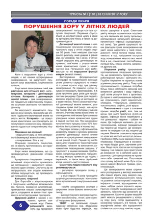 ТУРБОТА №1 (101) 18 СІЧНЯ 2017 РОКУ
6
ПОРАДИ ЛІКАРЯ
ПОРУШЕННЯ ЗОРУ У ЛІТНІХ ЛЮДЕЙ
Коли є порушення зору у літніх
людей, є всі ознаки прогресування
захворювання, за відсутності ліку-
вання існує можливість спричинення
сліпоти.
Існує низка захворювань очей, ха-
рактерних для літнього віку, напр.,
глаукома, катаракта і дегенерація
сітківки. Катаракта і дегенерація
жовтої плями - два захворювання,
які піддаються ефективному лікуван-
ню за умови своєчасно поставленого
діагнозу.
За відсутності адекватного ліку-
вання вони можуть призвести до слі-
поти і здійснити величезний вплив на
якість життя. Катаракта - це помут-
ніння кришталика, що призводить до
поступового зниження зору. Захворю-
вання піддається оперативному ліку-
ванню.
Показання до операції:
- порушення зору на тлі катарак-
ти і дегенерації жовтої плями;
- почервоніння і біль в оці.
Операцію проводять пацієнтам,
які не мають протипоказань до хірур-
гічного втручання.
Існує низка захворювань, що су-
проводжуються ураженням сітківки
ока.
Артеріальна гіпертензія і генера-
лізований атеросклероз призводять
до потовщення і звивистості крово-
носних судин сітківки. Спочатку зір не
погіршується, але згодом живлення
сітківки порушується, що призводить
до погіршення зору.
Контроль гіпертонії
Для боротьби з атеросклерозом
і гіпертонією необхідно відмовитися
від паління, вживання алкоголю,до-
тримуватися низької холестеринової
дієти, слідкувати за вагою тіла і при-
ймати антигіпертензивні препарати.
Цукровий діабет є однією з ос-
новних причин зни-
ження зору. Рівень
ретинопатії зале-
жить від тривалості
захворювання і погіршується при су-
путній гіпертензії. Лікування ґрунту-
ється на контролі рівня цукру в крові
та артеріального тиску, а також на до-
триманні дієти.
Дегенерації жовтої плями є най-
поширенішою причиною втрати цен-
трального зору у літніх людей стар-
ше 50 років. Нині невідомі фактори
даного розладу, який уражає в рівній
мірі, як чоловіків, так і жінок. У літніх
людей старшого віку, дегенерація, як
правило, пов’язана з розростанням
нових кровоносних судин у задній
частині ока. Погіршення зору відбу-
вається на тлі порушення функції
макули (жовтої плями).
Застосування флуоресцентної
ангіографії та лазеротерапії зменшує
ризик розвитку середнього та тяжко-
го ступеня втрати зору при даному
захворюванні. Як правило, курси лі-
кування проводять багаторазово, 5-6
разів протягом двох років для профі-
лактики рецидиву. Однак для людей з
великою втратою зору ця методика не
є ефективною. Ранні ознаки макуляр-
ної дегенерації можна виявити, роз-
глядаючи прямі лінії (напр., на карта-
тім папері або між плитками у ванній
кімнаті). Раптова поява білих плям чи
спотворення ліній може бути ознакою
утворення нових кровоносних судин
в задній частині ока. При виникненні
патологічного процесу існує 50% імо-
вірність його розвитку в іншому оці.
Регулярні огляди у офтальмолога
дозволять людям з високим ризиком
розвитку дегенерації жовтої плями
зупинити прогресування захворюван-
ня на ранній стадії. Гарний зір необ-
хідно для управління транспортними
засобами, читання та виконання різ-
номанітних повсякденних завдань. У
сукупності з іншими віковими пробле-
мами, наприклад артрозом, порушен-
ня зору можуть привести до падінь і
переломів, а також мати серйозний
вплив на якість життя людини.
Саме тому людям похилого віку
рекомендується:
- регулярно проходити огляд у
офтальмолога;
- у віці старше 75 років проходити
щорічну диспансеризацію і контролю-
вати артеріальний і внутрішньоочний
тиск;
- носити сонцезахисні окуляри з
широкими склом бажано зеленого ко-
льору;
- використовувати відповідні допо-
міжні засоби (напр., лінзи ) для корек-
ції порушень фокусування.
УВЕЇТ - це запальний процес
судинної оболонки ока. Збудником
може бути будь-яка інфекція, яка
вільно циркулює в крові. Симптоми
увеїту можуть проявлятися по-різно-
му, все залежить від опору організму,
розташування запального вогнища і
патогенності інфекції (ушкоджуваль-
ної сили). При деякій сукупності та-
ких факторів прояв захворювання на
увеїт може наростати у такій послі-
довності: легка пелена перед оком,
тяжкість в оці, погіршення гостроти
зору, почервоніння хворого ока, ниючі
болі в оці, сльозотеча і світлобоязнь,
гострий біль, повна сліпота, запален-
ня другого ока.
Лікування увеїту: призначення
протизапальних лікарських препара-
тів, що дозволяють призупинити хво-
роботворний процес і врятувати очі.
Подібне лікування не гарантує повне
усунення рецидиву увеїту. Тому крім
протизапального лікування потрібно
більш повно обстежити організм для
виявлення джерела і виду інфекції,
щоб потім усунути його з організму.
До одних з найпоширеніших інфекцій,
що спричиняють увеїт відносяться:
хламідіоз, туберкульоз, ревматизм,
токсоплазмоз, сифіліс, різні віруси.
Токсоплазмоз – одна з основних
причин хвороби увеїт, але, тим не
менш, про нього практично нічого не
відомо. Інфекція може перебувати у
тілі домашньої тварини - собаки чи
кішки. Ця інфекція належить до ан-
тропозоонозів, інфекції передається
від тварини до людини. Це захворю-
вання не передається від людини до
людини. Винятки становить передача
по крові від вагітної матері до дитини.
Приблизно 90% кішок заражені токсо-
плазмозом. Передається в основно-
му через брудні руки, харчовим шля-
хом. Якщо після того як ви погладили
тварину і не помили руки приступили
до вживання їжі, є великий шанс за-
разитися. Ця інфекція може не прояв-
ляти себе тривалий час. Поштовхом
для прояву інфекції може бути отри-
мання важкої фізичної травми, грип,
інтоксикація.
Це захворювання може спричи-
нити ускладнення у вигляді зниження
або повної втрати зору хворого ока,
підвищення внутрішньоочного тиску
та розвиток закритокутової глаукоми,
інфаркти сітківки, відшарування сіт-
ківки, набряк диска зорового нерва.
Прогноз і перебіг захворювання увеїт
залежить повністю від основного за-
хворювання. Хронічні форми хвороби
увеїт можуть рецидивувати у холод-
ну пору року, гострі іридоцикліти в
основному тривають 3-6 тижнів. При
атрофічних змінах або хоріоретиніті
сітківки гострота зору помітно падає.
Ганна СВИРИДЕНКО,
лікар-офтальмолог
 