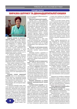 ТУРБОТА №1 (101) 18 СІЧНЯ 2017 РОКУ
8
ВИРАЗКА ШЛУНКУ ТА ДВАНАДЦЯТИПАЛОЇ КИШКИ
Виразка шлунку та дванадця-
типалої кишки - це рана, виразка,
тобто глибокий дефект стінки дванад-
цятипалої кишки або шлунку. Виразка
може добиратися до глибоких шарів
(може проникнути у м’язовий шар і
навіть глибше) стінки дванадцятипа-
лої кишки і шлунку, найчастіше вона
ускладнюється кровотечею, а також
перфорацією (проривання) стінок два-
надцятипалої кишки і шлунку, що за-
грожує серйозними наслідками.
У більшості випадків виразкова
хвороба виникає на фоні вже наявного
гастриту (гастродуоденіту), що, як і ви-
разкова хвороба, розвивається внаслі-
док впливу бактерії хелікобактер пілорі
(Helicobacter pylori, хелікобактеріоз).
Якщо людина захворіла на гастрит,
на поверхні слизової оболонки його
шлунку утворюються тріщинки - ерозії.
Якщо терміново не було здійснено від-
повідного лікування, вони поглиблю-
ються і добираються до м’язового шару
шлунка, після чого перетворюються на
виразки.
Основна ознака виразкової
хвороби така ж, як і при гастриті, -
больові відчуття у надчеревній ділянці
з лівого боку. При виразковій хворобі
болі відрізняються періодичністю - мо-
жуть затухати і знову з’являтися – так
звані рецидиви, або загострення вираз-
кової хвороби.
У більшості випадків поява симп-
томів виразкової хвороби залежить від
пори року: найчастіше вона загострю-
ється восени і навесні. У цьому її відмін-
ність від гастриту, що не має сезонного
характеру, а виникнення дискомфорту
в шлунку при ньому пов’язано, в основ-
ному, з якістю споживаної їжі та режи-
мом харчування. При цьому слід з’ясу-
вати, на що хворий пацієнт – на гастрит
чи виразкову хворо-
бу. Точно поставити
діагноз можна тіль-
ки після процедури фіброгастродуоде-
носкопії (ФГДС).
Причини виразкової хвороби
Головну роль у появі виразкової
хвороби відіграють бактерії Helicobacter
pylori, а також прийом упродовж три-
валого часу (30 днів) у стандартній дозі
неспецифічних протизапальних препа-
ратів (напр., аспірину), цитостатиків,
кортикостероїдів (преднізолон). Вони
завдають ушкоджень слизовій оболон-
ці дванадцятипалої кишки і шлунку,
знижують фактори захисту слизової
оболонки і збільшують фактори агресії
(підвищують вміст соляної кислоти, по-
рушують шлункову моторику).
Факторами ризику є лише фон,
який готує необхідну ґрунт для розвит-
ку всіляких захворювань. Дані фактори
чинять негативний вплив на перебіг
захворювання, часто призводять до ре-
цидивів.
Фактори, на які можна вплину-
ти: порушене харчування; вживання
алкоголю, паління; нервово-психічні
фактори.
Моторика шлунку і шлункова се-
креція перебувають у постійному взає-
мозв’язку зі станом нервової системи.
У 50-60% хворих під час загострення
виразкової хвороби відзначаються не-
врози, депресії.
Фактори, на які не можна впли-
нути: статева приналежність; вік
пацієнта; генетична схильність.
Серед усіх пацієнтів, яким встанов-
лено діагноз «виразка» співвідношен-
ня чоловіків і жінок становить 4 до 1.
Є версії, що жіночий організм захища-
ють від появи виразок статеві гормони.
Співвідношення вирівнюється у жінок,
що досягли періоду менопаузи. Для мо-
лодого віку характерна поява пептич-
них виразок дванадцятипалої кишки, а
для представників старшого покоління
- виразки шлунка.
Основні симптоми та ознаки
виразки дванадцятипалої кишки
і шлунку
Головні ознаки хвороби - це хво-
робливі відчуття і диспептичний син-
дром - відрижка кислим, печія, блюван-
ня і нудота. Біль з’являється у верхній
частині живота, в області пупка. Болі
мають розпираючий, нападоподібний
характер. Характерні так звані голодні
болі, що виникають натщесерце або ті,
що з’являються через 2-3 години після
вживання їжі. Вони більше властиві па-
цієнтам з виразкою дванадцятипалої
кишки і після прийому їжі затихають. У
пацієнтів із діагнозом «виразка шлун-
ку» болю з’являються через 30 хвилин
- 1 годину після прийому їжі. Найчасті-
ше пацієнти скаржаться на появу болі у
нічний час.
Через те, що вміст шлунку закида-
ється у стравохід з’являється печія, для
якої властиве відчуття печії за груди-
ною. Біль може з’являтися і після їжі.
Блювота і нудота виникають через
збільшення тонусу блукаючого нерва,
посиленням гіперсекреції соляної кис-
лоти і шлункової моторики. Блювота
з’являється у момент, коли біль най-
більш виражена. Після блювоти настає
відчуття полегшення, болі помітно зни-
жуються або зникають зовсім. Велика
кількість пацієнтів страждають від за-
крепів.
Якщо хвороба продовжується до-
сить тривалий час, розвивається емо-
ційна лабільність, астенія (безсоння,
нездужання, слабкість). Може змен-
шуватися маса тіла, що пояснюється
обмеженням у прийомі їжі, які пацієнт
встановлює, боячись нової появи болів.
За останні десять років симптоми
виразкової хвороби зазнали деяких
змін. Виникла велика кількість атипо-
вих і малосимптомних різновидів ви-
разки. Локалізація болю найчастіше
характерна для правого підребер’я, у
проекції жовчного міхура, болі можуть
з’являтися в області попереку, вони на-
гадують ниркову патологію (сечокам’я-
на хвороба, пієлонефрит), за грудиною,
в області серця, як при серцевих хворо-
бах (інфаркт міокарда, стенокардія).
У деяких випадках хвороба може
проявлятися без больового синдрому,
а лише печією. У десяти випадках зі
100 захворювання не проявляє клініч-
них симптомів, вони з’являються тільки
тоді, коли виникають певні ускладнен-
ня.
Приводом для негайного звернення
до сімейного лікаря, а згодом до гастро-
ентеролога з метою обстеження і попе-
редження ускладнень і появи супутніх
хвороб є: поява вираженої слабкості, ді-
ареї, часті випадків блювоти, наявність
у калових масах домішок крові.
Чому виразкова хвороба небез-
печна? Які її ускладнення?
Виразкова хвороба - це надзви-
чайно небезпечне захворювання. І го-
ловна її небезпека в ускладненнях:
Найнебезпечніше і часто зустріча-
ється ускладнення виразкової хворо-
би - це кровотеча. Воно розвивається
внаслідок роз’їдання стінок артерій, які
розташовуються у дні виразки, шлунко-
вим соком. Кровотеча може бути як ряс-
ною, так і легкою (прихованою). Якщо у
пацієнта із виразки відкривається силь-
Людмила ЛОБАНОВСЬКА,
«Заслужений лікар України»
ПОРАДИ ЛІКАРЯ
 