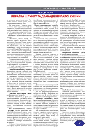 ТУРБОТА №1 (101) 18 СІЧНЯ 2017 РОКУ
9
ПОРАДИ ЛІКАРЯ
ВИРАЗКА ШЛУНКУ ТА ДВАНАДЦЯТИПАЛОЇ КИШКИ
на шлункова кровотеча, у нього з’яв-
ляється блювота темною кров’ю, що за
кольором нагадує кавову гущу.
Ще один варіант - поява у хворо-
го мелени (стул чорного кольору), що
утворюється у результаті потрапляння
крові далі по кишечнику. Випадки кро-
вотечі з виразки дванадцятипалої киш-
ки зустрічаються у п’ять разів частіше
у порівнянні з кровотечами з виразки
шлунку.
Пілостеноз, стеноз воріт - це
закупорка (стеноз, обструкція) вихід-
ного отвору зі шлунку. Умовно шлунок
можна розділити на кілька частин: са-
мий верх шлунка - дно, тіло шлунка і
вузький вихід з нього - пілоричний (або
антральний) відділ. При локалізації ви-
разки в області вхідного отвору дефор-
мація і запалення цієї ділянки спричи-
няють перекривання виходу, внаслідок
чого стає неможливим просування
вмісту шлунка далі по кишечнику.
Основними симптомами стенозу во-
ріт є нудота, яка з часом прогресує, блю-
вання, відчуття розпирання, відрижка
після прийому їжі, здуття живота.
У такій ситуації рекомендується
планове хірургічне втручання.
Перфорація (прорив) виразки
Коли виразка стає дуже глибокою, вона
може спричинити прорив шлункової
стінки або стінки дванадцятипалої киш-
ки в порожнину очеревини. Основний
супутник прориву виразки - нестерпний
біль у животі («кинджальний»). Паці-
єнта з проривом потрібно терміново
госпіталізувати в терміновому поряд-
ку, оскільки може призвести до появи
запального процесу в очеревині (пери-
тоніту). Гостра кровотеча і проривна
виразка вимагають термінового хірур-
гічного втручання.
Повторне загострення (реци-
див) виразкової хвороби
Виразка відноситься до групи хро-
нічних захворювань і має високу схиль-
ність до рецидивів. Виникненню заго-
стрень сприяють чинники, як прийом
алкоголю, аспірину та інших неспеци-
фічних протизапальних препаратів,
паління.
Рак дванадцятипалої кишки
і шлунку. Збудник виразкової хво-
роби Helicobacter pylori виділяє низку
речовин, так званих, канцерогенів, що
запускають процес утворення пухлини
ураженої ділянки і перетворення вираз-
ки в рак. При виразковій хворобі два-
надцятипалої кишки рак майже ніколи
не виникає.
У більшості випадків про наявний
рак шлунку свідчать симптоми: зміна
нюху і смаку, виникнення почуття ві-
дрази до деяких груп продуктів (як пра-
вило, це м’ясні продукти).
Діагностика виразкової хвороби
Виявлення виразкової хвороби
ґрунтується на кількох базових дослі-
дженнях, що спрямовані на визначення
місця розташування, розмірів та інших
характеристик виразки, включає аналі-
зи на кислотність кишечника і хеліко-
бактеріоз.
Спеціальний метод діагностики -
ФГДС (фіброгастродуоденоскопія) - ог-
ляд лікарем слизової оболонки шлунку
і дванадцятипалої кишки з використан-
ням зонду, який вводять у шлунок через
стравохід. Цей метод допомагає відріз-
нити гастрит, гастродуоденіт (поверхне-
ве запалення слизової дванадцятипалої
кишки і шлунку) від виразки.
Виразка – це округле утворення, як
правило, невеликих розмірів (діаме-
тром до кількох сантиметрів) по краях
якого знаходиться узвишшя, що свід-
чить про інтенсивність запалення (за-
пальний вал). Під час проведення ФГДС
у багатьох випадках роблять зішкріб
тканин з підозрілих ділянок, які потім
перевіряють під мікроскопом на наяв-
ність збудника виразкової хвороби -
Helicobacter pylori.
Для виявлення хелікобактеріозу
застосовують два основні методи: ви-
явлення мікробів у зішкрібі слизової
оболонки шлунку із застосуванням мі-
кроскопу; визначення антитіл проти
хелікобактер пілорі у сироватці паці-
єнта.
Діагностувати хелікобактеріоз необ-
хідно для того, щоб визначитися зі скла-
дом лікування і постійно контролювати
успішність проведеної терапії.
Під час фіброгастродуоденоскопії
роблять рН метрію - визначають кис-
лотність шлунку. Це потрібно для того,
щоб правильно обрати курс лікування.
Лікування виразкової хворо-
би: основні компоненти: лікування,
спрямоване на усунення хелікобактер-
ної інфекції; лікування, спрямоване на
зниження кислотності шлунку і сти-
муляцію загоєння виразки; дотриман-
ня лікувальної дієти.
При виразці шлунку необхідно ви-
ключити з раціону: каву, алкогольні
напої, надто гарячу або холодну їжу,
смажену, гостру, грубу, солону їжу
(напр., грубе м’ясо, гриби).
Прийоми їжі мають бути частими
(кожні чотири години), харчуватися
потрібно невеликими порціями. Допус-
кається вживати в їжу овочевих супів і
пюре з овочів, молоко і молочні продук-
ти, йогурти, каші, яйця. Крім цього, для
прискорення процесу загоєння вираз-
ки в їжу потрібно вживати продукти, в
яких містяться білки і вітаміни.
У минулому пацієнти харчували-
ся виключно за рецептами, однак на
сучасному етапі розвитку медицини
встановлено, що достатньою мірою є
усунення дратівливих факторів.
Лікування виразкової хвороби за
допомогою ліків здійснюється за стан-
дартними схемами: препарати вісму-
ту, антибіотики, інгібітори прото-
нової помпи (пантопразол, омепразол,
езомепразол, рабепразол).
Вибрати схему лікування, його три-
валість і дозування препаратів може
тільки фахівець - гастроентеролог або
сімейний лікар.
Оперативне втручання - хірур-
гічне лікування виразки
У деяких екстрених випадках, таких
як перфорація виразки, сильна шлун-
ково-кишкова кровотеча, непрохід-
ність пілоричного каналу, вдаються до
хірургічного лікування. У цьому випад-
ку роблять два види операцій: ушиван-
ня виразки; резекцію шлунка - вида-
лення 2
/3
шлунка і з’єднання залишків
його частини з кишечником; вагото-
мію - перетин нервів, стимулюючих
шлункову секрецію і призводять до ре-
цидивів виразкової хвороби. Найчасті-
ше при проведенні резекції виконують
ваготомію.
При виразковій хворобі оперативне
втручання показано лише в особливих
випадках, оскільки часто виникають
ускладнення (запальні процеси, крово-
течі, важкі порушення обмінних проце-
сів).
Реабілітація після лікування
Важливий реабілітаційний захід
- санаторно-курортне лікування, яке
призначають, коли захворювання зна-
ходиться у неактивній фазі.
Існують протипоказання: таке лі-
кування не здійснюється у перші два
місяці після хірургічного втручання,
при різного роду ускладненнях виразки
(стеноз воріт, злоякісне переродження,
кровотеча - упродовж останнього пів-
річчя), при наявності супутньої важкої
патології.
Санаторно-курортне лікування при-
пускає проведення великої кількості фі-
зіотерапевтичних заходів, використан-
ня мінеральних вод, які нормалізують
функцію не лише гастродуоденальної
області, а й усього орга-
нізму.
 