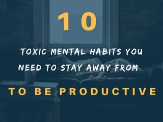 TOXIC MENTAL HABITS YOU
NEED TO STAY AWAY FROM
T O B E P R O D U C T I V E
1 0
 