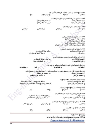 ‫ع‬ ‫زورونا‬"‫نور‬ ‫العلم‬"
www.facebook.com/groups/me1996
Eng-mohammad A. Almahsere‎‫‏‬‫‏‬‫‏‬‫‏‬
13
152-.‫التالية‬ ‫العبارة‬ ‫في‬ ‫التشبيه‬ ‫نوع‬(‫ائي‬ّ‫ط‬‫ال‬ ‫كحاتم‬ ّ‫ي‬‫عل‬)‫هو‬:
‫أ‬.‫مفصل‬‫ب‬.‫مؤكد‬‫ج‬.‫مجمل‬ ‫مرسل‬‫د‬.‫بليغ‬
153-.‫العرب‬ ‫لسان‬ ‫معجم‬ ‫من‬ ‫غضنفر‬ ‫كلمة‬ ‫معنى‬ ‫نستخرج‬:
‫أ‬.‫الصاد‬ ‫فصل‬ ‫الراء‬ ‫باب‬‫ب‬.‫العين‬ ‫فصل‬ ‫الراء‬ ‫باب‬
‫ج‬.‫الراء‬ ‫فصل‬ ‫العين‬ ‫باب‬‫د‬.‫العين‬ ‫فصل‬ ‫الضاد‬ ‫باب‬
154-.‫هو‬ ‫البالغة‬ ‫أساس‬ ‫معجم‬ ‫مؤلف‬:
‫أ‬.‫منظور‬ ‫ابن‬‫ب‬.‫الفارابي‬‫ج‬.‫ّمخشري‬‫ز‬‫ال‬‫د‬.‫الثعالبي‬
155-.‫يكذبا‬ ‫لن‬ ‫المسلمان‬.‫يكذبا‬ ‫إعراب‬:
‫أ‬.‫النون‬ ‫بحذف‬ ‫منصوب‬ ‫مضارع‬ ‫فعل‬
‫ب‬.‫باأللف‬ ‫مرفوع‬ ‫مضارع‬ ‫فعل‬
‫ج‬.‫النون‬ ‫بحذف‬ ‫مجزوم‬ ‫مضارع‬ ‫فعل‬
‫د‬.‫آخر‬ ‫قبل‬ ‫ما‬ ‫على‬ ‫المقدرة‬ ‫بالضمة‬ ‫مرفوع‬ ‫مضارع‬ ‫فعل‬
156-.‫صاحبها‬ ‫ّار‬‫د‬‫ال‬ ‫في‬ ‫يكن‬ ‫لم‬.‫يكن‬ ‫خبر‬:
‫أ‬.‫في‬ ‫جملة‬ ‫شبه‬‫نصب‬ ‫محل‬‫ب‬.‫رفع‬ ‫محل‬ ‫في‬ ‫جملة‬ ‫شبه‬
‫ج‬.‫مفرد‬ ‫اسم‬‫د‬.‫رفع‬ ‫محل‬ ‫في‬ ‫اسمية‬ ‫جملة‬
157-.‫العرب‬ ‫لسان‬ ‫معجم‬ ‫مصادر‬ ‫من‬ ‫ليس‬ ‫يلي‬ ‫مما‬ ‫واحد‬:
‫أ‬.‫لألزهري‬ ‫اللغة‬ ‫تهذيب‬‫ب‬.‫للزمخشري‬ ‫البالغة‬ ‫أساس‬
‫ج‬.‫للجوهري‬ ‫اللغة‬ ‫تاج‬‫د‬.‫سيدة‬ ‫البن‬ ‫المحكم‬
156-‫أمين‬ ٍ‫ساع‬ ‫المحكمة‬ ‫في‬.‫كلم‬ ‫إن‬‫اإلعراب‬ ‫في‬ ‫موقعها‬ ‫ساع‬ ‫ة‬:
‫أ‬.‫به‬ ‫مفعول‬‫ب‬.‫مؤخر‬ ‫مبتدأ‬‫ج‬.‫فاعل‬‫د‬.‫إليه‬ ‫مضاف‬
159-‫تعالى‬ ‫قال‬":ً‫ى‬‫أذ‬ ‫يتبعها‬ ‫صدقة‬ ‫من‬ ‫خير‬ ‫ومغفرة‬ ‫معروف‬ ‫قول‬"‫المبتدأ‬ ّ‫إن‬(‫قول‬)‫لذلك‬ ‫والمسوغ‬ ‫نكرة‬:
‫أ‬.‫اإلضافة‬ ‫على‬ ‫االعتماد‬‫ب‬.‫فة‬ّ‫ص‬‫ال‬ ‫على‬ ‫االعتماد‬
‫ج‬.‫النفي‬ ‫على‬ ‫االعتماد‬‫د‬.‫اال‬‫االستفهام‬ ‫على‬ ‫عتماد‬
162-.‫للشر‬ ‫المسلم‬ َ‫ع‬‫يس‬ ‫لم‬.‫تعرب‬(َ‫ع‬‫يس‬: )
‫أ‬.‫بالفتحة‬ ‫منصوب‬ ‫مضارع‬ ‫فعل‬.‫ب‬.‫العلة‬ ‫حرف‬ ‫بحذف‬ ‫مجزوم‬ ‫مضارع‬ ‫فعل‬.
‫ج‬.‫الفتح‬ ‫على‬ ‫مبني‬ ‫ماض‬ ‫فعل‬.‫د‬.‫المحذوفة‬ ‫الواو‬ ‫على‬ ‫المقدرة‬ ‫بالضمة‬ ‫مرفوع‬ ‫مضارع‬ ‫فعل‬.
161-.‫واحد‬‫سالم‬ ‫مذكر‬ ‫جمع‬ ‫يجمع‬ ‫يلي‬ ‫مما‬:
‫أ‬.‫شامخ‬‫ب‬.‫مرضع‬‫ج‬.‫خالد‬‫د‬.‫نهير‬
162-.‫تعالى‬ ‫قال‬":‫با‬ّ‫ر‬‫ال‬ ‫هللا‬ ‫م‬ّ‫ر‬‫ح‬"‫با‬ّ‫ر‬‫ال‬ ‫كلمة‬ ‫تعرب‬:
‫أ‬.‫مؤخر‬ ‫مبتدأ‬‫ب‬.‫المقدرة‬ ‫بالفتحة‬ ‫منصوب‬ ‫به‬ ‫مفعول‬
‫ج‬.‫المقدرة‬ ‫بالكسرة‬ ‫مجرور‬ ‫إليه‬ ‫مضاف‬‫د‬.‫فاع‬‫المقدرة‬ ‫بالضمة‬ ‫مرفوع‬ ‫مؤخر‬ ‫ل‬
163-.‫كلمة‬ ‫منع‬ ‫في‬ ‫السبب‬(‫يزيد‬)‫علم‬ ‫ألنها‬ ‫الصرف‬ ‫من‬:
‫أ‬.‫أعجمي‬‫ب‬.‫مؤنث‬‫ج‬.‫مزجي‬ ‫مركب‬‫د‬.‫الفعل‬ ‫وزن‬ ‫على‬
164-.‫من‬ ‫الفاعل‬ ‫اسم‬(‫اكتال‬: )
‫أ‬.‫ل‬ِ‫ب‬َ‫ت‬‫ك‬ُ‫م‬‫ب‬.‫كتال‬ُ‫م‬‫ج‬.‫كايل‬‫د‬.‫كائل‬
 