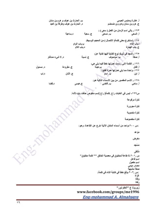 ‫ع‬ ‫زورونا‬"‫نور‬ ‫العلم‬"
www.facebook.com/groups/me1996
Eng-mohammad A. Almahsere‎‫‏‬‫‏‬‫‏‬‫‏‬
16
‫أ‬.‫العبسي‬ ‫وحابس‬ ‫عنترة‬‫ب‬.‫سنان‬ ‫بن‬ ‫هرم‬ ‫و‬ ‫عوف‬ ‫بن‬ ‫الحارث‬
‫ج‬.‫ضمضم‬ ‫بن‬ ‫وهرم‬ ‫سنان‬ ‫بن‬ ‫هرم‬‫د‬.‫العبد‬ ‫بن‬ ‫وطرفة‬ ‫عوف‬ ‫بن‬ ‫الحارث‬
193-.‫اسم‬ ‫يأتي‬‫الفعل‬ ‫من‬ ‫الزمان‬(‫سعى‬: )
‫أ‬.‫السعي‬‫ب‬.‫مسعى‬‫ج‬.‫سعية‬‫د‬.‫ساعية‬
194-.‫كلمة‬ ‫معنى‬ ‫نستخرج‬(‫االتصال‬)‫الوسيط‬ ‫المعجم‬ ‫من‬:
‫أ‬.‫التاء‬ ‫باب‬‫ب‬.‫الواو‬ ‫باب‬
‫ج‬.‫الهمزة‬ ‫باب‬‫د‬.‫الالم‬ ‫باب‬
195-.‫عن‬ ‫كناية‬ ‫فيها‬ ‫الكناية‬ ‫نوع‬ ‫ثوبك‬ ‫في‬ ‫المجد‬:
‫أ‬.‫صفة‬‫ب‬.‫موصوف‬‫ج‬.‫نسبة‬‫د‬.‫مماذكر‬ ‫شىء‬ ‫ال‬
196-.‫هي‬ ‫يلي‬ ‫فيما‬ ‫خطأ‬ ‫همزتها‬ ‫رسمت‬ ‫التي‬ ‫الكلمة‬:
‫أ‬.‫قائل‬‫ب‬.‫هيئة‬‫ج‬.‫مقروءة‬‫د‬.‫مسئول‬
197-‫قطع‬ ‫همزة‬ ‫همزتها‬ ‫يلي‬ ‫مما‬ ‫واحدة‬:
‫أ‬.‫ابن‬‫ب‬.‫اسم‬‫ج‬.‫اثنان‬‫د‬.‫اب‬
196-.‫هو‬ ‫التالية‬ ‫األسماء‬ ‫بين‬ ‫من‬ ‫المقصور‬ ‫االسم‬:
‫أ‬.‫سامي‬‫ب‬.‫قاض‬‫ي‬‫ج‬.‫عيسى‬‫د‬.‫قضا‬
‫س‬911-‫‏‬‫ليس‬‫في‬‫الغابات‬‫‏‬‫راع‬.‫كلمة‬)‫‏‬‫راع‬(‫اسم‬‫منقوص‬‫حذفت‬‫ياؤه‬‫ألنه‬:
‫نكرة‬‫مرفوعة‬
‫نكرة‬‫مجرورة‬
‫نكرة‬‫منصوبة‬
‫نكرة‬‫مخصوصة‬
:‫س‬022-‫واحد‬‫من‬‫أسماء‬‫المكان‬‫اآلتية‬‫خرج‬‫عن‬،‫القاعدة‬‫وهو‬:
‫عِد‬ ْ‫َو‬‫م‬
‫ض‬ِ‫ر‬ْ‫َع‬‫م‬
‫د‬ِ‫ج‬ْ‫َس‬‫م‬
‫ى‬َ‫ق‬‫ت‬ْ‫ل‬ُ‫م‬
‫س‬.221-‫ال‬‫طاعة‬‫لمخلوق‬‫في‬‫معصية‬‫الخالق‬""‫كلمة‬‫مخلوق‬"
‫اسم‬‫فاعل‬
‫اسم‬‫مفعول‬
‫مصدر‬‫ميمي‬
‫صفة‬‫هة‬ّ‫ب‬‫مش‬
:‫س‬.222-‫وقع‬‫خطأ‬‫في‬‫كتابة‬‫التاء‬‫في‬‫كلمة‬:
‫غزاة‬
‫وفاة‬
‫رفاة‬
 