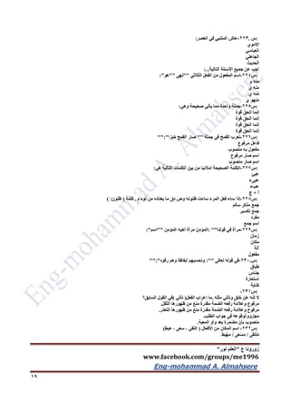 ‫ع‬ ‫زورونا‬"‫نور‬ ‫العلم‬"
www.facebook.com/groups/me1996
Eng-mohammad A. Almahsere‎‫‏‬‫‏‬‫‏‬‫‏‬
19
:‫س‬.223-‫عاش‬‫المتنبي‬‫في‬‫العصر‬:
‫االموي‬
‫العباسي‬
‫الجاهلي‬
‫الحديث‬
‫أجب‬‫عن‬‫جميع‬‫األسئلة‬‫التالية‬:...
:‫س‬224-‫اسم‬‫المفعول‬‫من‬‫الفعل‬‫الثالثي‬""‫نهى‬""‫هو‬:"
‫نه‬َ‫م‬‫و‬
‫نه‬َ‫م‬‫ي‬
‫نه‬ُ‫م‬‫ي‬
‫منهو‬‫ي‬
:‫س‬225-‫جملة‬‫واحدة‬‫مما‬‫يأتي‬‫صحيحة‬‫وهي‬:
‫إنما‬ُ‫ق‬‫الح‬‫قوة‬
‫إنما‬َ‫ق‬‫الح‬‫قوة‬
‫إنما‬َ‫ق‬‫الح‬‫قوة‬
‫إنما‬َ‫ق‬‫الح‬‫قوة‬
:‫س‬226-‫تعرب‬‫القمح‬‫في‬‫جملة‬""‫صار‬‫القمح‬‫خبزا‬"":"
‫فاعل‬‫مرفوع‬
‫مفعول‬‫به‬‫منصوب‬
‫اسم‬‫صار‬‫مرفوع‬
‫اسم‬‫صار‬‫منصوب‬
:‫س‬227-‫الكلمة‬‫الصحيحة‬‫إمالئيا‬‫من‬‫بين‬‫الكلمات‬‫التالية‬‫هي‬:
‫عبئ‬
‫عبىء‬
‫عبء‬
‫أ‬+‫ج‬
:‫س‬226-‫إذا‬‫ساء‬‫فعل‬‫المرء‬‫ساءت‬‫ظنونه‬‫وص‬‫دق‬‫ما‬‫يعتاده‬‫من‬‫توه‬ِ‫م‬.‫كلمة‬)‫ظنون‬( :
‫جمع‬‫مذكر‬‫سالم‬
‫جمع‬‫تكسير‬
‫مفرد‬
‫اسم‬‫جمع‬
:‫س‬229-‫مرآة‬‫في‬‫قولنا‬: ""‫المؤمن‬‫مرآة‬‫أخيه‬‫المؤمن‬""‫اسم‬:"
‫زمان‬
‫مكان‬
‫آلة‬
‫مفعول‬
:‫س‬.232-‫في‬‫قوله‬‫تعالى‬:""‫وتحسبهم‬‫أيقاظا‬‫وهم‬‫رقود‬"":"
‫طباق‬
‫جناس‬
‫استعارة‬
‫كناية‬
:‫س‬231-
‫ال‬‫تنه‬‫عن‬‫خلق‬‫وتأتي‬‫مثله‬.‫ما‬‫إعراب‬‫الفعل‬)‫تأتي‬(‫في‬‫القول‬‫السابق؟‬
‫مرفوع‬‫وعالمة‬‫رفعه‬‫الضمة‬‫مقدرة‬‫منع‬‫من‬‫ظهورها‬‫الثقل‬.
‫مرفوع‬‫وعالمة‬‫رفعه‬‫الضمة‬‫مقدرة‬‫منع‬‫من‬‫ظهورها‬‫التعذر‬.
‫مجزوم‬‫لوقوعه‬‫في‬‫جواب‬‫الطلب‬.
‫منصوب‬‫بأن‬‫مضمرة‬‫بعد‬‫واو‬‫المعية‬.
:‫س‬232-‫اسم‬‫المكان‬‫من‬‫األفعال‬)‫التقى‬،‫سعى‬،‫هبط‬)
‫لتقى‬ُ‫م‬/‫ى‬َ‫ع‬ْ‫س‬َ‫م‬/‫ط‬ِ‫ب‬ْ‫ه‬َ‫م‬
 