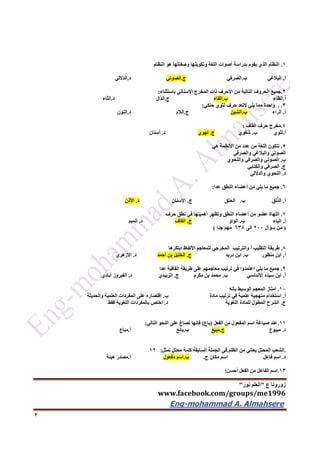 ‫ع‬ ‫زورونا‬"‫نور‬ ‫العلم‬"
www.facebook.com/groups/me1996
Eng-mohammad A. Almahsere‎‫‏‬‫‏‬‫‏‬‫‏‬
2
1.‫النظام‬ ‫هو‬ ‫وصفاتها‬ ‫وتكوينها‬ ‫اللغة‬ ‫أصوات‬ ‫بدراسة‬ ‫يقوم‬ ‫الذي‬ ‫النظام‬
‫أ‬.‫البالغي‬‫ب‬.‫الصرفي‬‫ج‬.‫الصوتي‬‫د‬.‫الداللي‬
2.‫باستثناء‬ ‫األسناني‬ ‫المخرج‬ ‫ذات‬ ‫األحرف‬ ‫من‬ ‫التالية‬ ‫الحروف‬ ‫جميع‬:
‫أ‬.‫الظاء‬‫ب‬.‫الفاء‬‫ج‬.‫الذال‬‫د‬.‫الثاء‬
3. .‫يلي‬ ‫مما‬ ‫واحدة‬‫ال‬‫حنكي‬ ‫لثوي‬ ‫حرف‬ ‫تعد‬:
‫أ‬.‫الراء‬‫ب‬.‫الشين‬‫ج‬.‫الالم‬‫د‬.‫النون‬
4.‫القاف‬ ‫حرف‬ ‫مخرج‬:
‫أ‬.‫ب‬ ‫لثوي‬.‫شفوي‬‫ج‬.‫لهوي‬‫د‬.‫أسنان‬
5.‫هي‬ ‫األنظمة‬ ‫من‬ ‫عدد‬ ‫من‬ ‫اللغة‬ ‫تتكون‬
‫والصرفي‬ ‫والبالغي‬ ‫الصوتي‬
‫ب‬.‫والنحوي‬ ‫والصرفي‬ ‫الصوتي‬
‫ج‬.‫والكتابي‬ ‫الصرفي‬
‫د‬.‫والداللي‬ ‫النحوي‬
6.‫عدا‬ ‫النطق‬ ‫أعضاء‬ ‫من‬ ‫يلي‬ ‫ما‬ ‫جميع‬:
‫أ‬.‫ب‬ ‫لق‬ّ‫ذ‬‫ال‬.‫ج‬ ‫الحلق‬.‫ا‬‫ألسنان‬‫د‬.‫األذن‬
7.‫حرف‬ ‫نطق‬ ‫في‬ ‫أهميتها‬ ‫وتظهر‬ ‫النطق‬ ‫أعضاء‬ ‫من‬ ‫عضو‬ ‫اللهاة‬
‫أ‬.‫ب‬ ‫الياء‬.‫الواو‬‫ج‬.‫القاف‬‫د‬.‫الميم‬
(‫سؤال‬ ‫من‬222‫الى‬636‫جدا‬ ‫مهم‬)
6.‫والترتيب‬ ‫أ‬ ‫التقليب‬ ‫طريقة‬‫ابتكرها‬ ‫األلفاظ‬ ‫للمعاجم‬ ‫المخرجي‬
‫أ‬.‫ب‬ ‫منظور‬ ‫ابن‬.‫دريد‬ ‫ابن‬‫ج‬.‫أحمد‬ ‫بن‬ ‫الخليل‬‫د‬.‫األزهري‬
9.‫عدا‬ ‫القافية‬ ‫طريقة‬ ‫على‬ ‫معاجمهم‬ ‫ترتيب‬ ‫في‬ ‫اعتمدوا‬ ‫يلي‬ ‫ما‬ ‫جميع‬
‫أ‬.‫ب‬ ‫األندلسي‬ ‫سيده‬ ‫ابن‬.‫ج‬ ‫مكرم‬ ‫بن‬ ‫محمد‬.‫د‬ ‫الزبيدي‬.‫أبادي‬ ‫الفيروز‬
12.‫بأنه‬ ‫الوسيط‬ ‫المعجم‬ ‫امتاز‬
‫أ‬.‫ب‬ ‫مادة‬ ‫ترتيب‬ ‫في‬ ‫علمية‬ ‫منهجية‬ ‫استخدام‬.‫والحديثة‬ ‫العلمية‬ ‫المفردات‬ ‫على‬ ‫اقتصاره‬
‫ج‬.‫د‬ ‫اللغوية‬ ‫للمادة‬ ‫المطول‬ ‫الشرح‬.‫ب‬ ‫اختص‬‫فقط‬ ‫اللغوية‬ ‫المفردات‬
11.‫الفعل‬ ‫من‬ ‫المفعول‬ ‫اسم‬ ‫صياغة‬ ‫عند‬(‫باع‬)‫التالي‬ ‫النحو‬ ‫على‬ ‫تصاغ‬ ‫فإنها‬:
‫د‬.‫مبيوع‬‫ج‬.‫مبيع‬‫ب‬.‫بائع‬‫أ‬.‫مباع‬
.‫الظلم‬ ‫من‬ ‫يعاني‬ ّ‫ل‬‫المحت‬ ‫الشعب‬.‫تمثل‬ ‫محتل‬ ‫كلمة‬ ‫السابقة‬ ‫الجملة‬ ‫في‬:12
‫د‬.‫فاعل‬ ‫اسم‬‫مكان‬ ‫اسم‬‫ج‬.‫ب‬.‫مفعول‬ ‫اسم‬‫أ‬.‫هيئة‬ ‫مصدر‬
13.‫أحسن‬ ‫الفعل‬ ‫من‬ ‫الفاعل‬ ‫اسم‬:
 