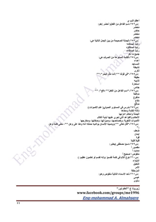 ‫ع‬ ‫زورونا‬"‫نور‬ ‫العلم‬"
www.facebook.com/groups/me1996
Eng-mohammad A. Almahsere‎‫‏‬‫‏‬‫‏‬‫‏‬
22
ُ‫م‬‫أعظ‬‫النب‬‫ي‬
:‫س‬252-‫اسم‬‫الفاعل‬‫من‬‫الفعل‬)‫أحضر‬(‫هو‬:
‫ر‬َ‫ض‬ْ‫ح‬ُ‫م‬
‫حاضر‬
‫ر‬َ‫ض‬ْ‫ح‬َ‫م‬
‫ر‬ِ‫ض‬ْ‫ح‬ُ‫م‬
:‫س‬253-‫الجملة‬‫الصحيحة‬‫من‬‫بين‬‫الجمل‬‫التالية‬‫هي‬:
ُ‫رأيت‬‫أصدقائه‬
ُ‫رأيت‬‫أصدقاؤه‬
ُ‫رأيت‬‫أصدقاءه‬
‫جميع‬‫ما‬‫ذكر‬
:‫س‬254-‫الكلمة‬‫الممنوعة‬‫من‬‫الصرف‬‫هي‬:
‫أعداء‬
‫المساجد‬
‫نشيطة‬
‫ذكرى‬
:‫س‬255-"‫في‬‫قولنا‬:""‫أنت‬‫مثل‬‫البحر‬"":"
‫حقيقة‬
‫تشبيه‬
‫استعارة‬
‫جناس‬
:‫س‬256-"‫اسم‬‫الفاعل‬‫من‬‫الفعل‬""‫دافع‬"" :"
‫ة‬َ‫ع‬َ‫ف‬‫دا‬ُ‫م‬
‫ْفوع‬‫د‬َ‫م‬
‫دفاع‬
‫ع‬ِ‫ف‬‫دا‬ُ‫م‬
:‫س‬257-‫ندرس‬‫في‬‫المستوى‬‫الصوتي‬)‫علم‬‫األصوات‬(:
‫داللة‬‫الكلمة‬‫ومعناها‬
‫الجملة‬‫وأحكام‬‫اعرابها‬
‫األحكام‬‫والقواعد‬‫التي‬‫تجري‬‫عليها‬‫أبنية‬‫الكالم‬
‫األصوات‬،‫اللغوية‬،‫وخصائصها‬،‫ومميزاتها‬،‫وصفاتها‬‫ومخارجها‬
:‫س‬256-"‫قال‬‫تعالى‬:""‫ووصينا‬‫اإلنسان‬‫بوالديه‬‫حملته‬‫ه‬ّ‫م‬‫أ‬‫وهنا‬‫على‬‫وهن‬""،‫معنى‬‫كلمة‬‫وهن‬
":
‫ضعف‬
‫إيمان‬
‫قوة‬
‫قليال‬‫قليال‬
:‫س‬259-‫اسم‬)‫مصطفى‬(‫يعتبر‬:
‫مقصور‬ً‫ا‬
‫ممدود‬ً‫ا‬
‫منقوص‬‫ا‬‫صحيح‬ً‫ا‬
:‫س‬262-‫نوع‬‫الالم‬‫في‬‫كلمة‬‫لقسم‬: )‫وإنه‬‫لقسم‬‫لو‬‫تعلمون‬‫عظيم‬( :
‫االبتداء‬
‫التعليل‬
‫األمر‬
‫المزحلقة‬
:‫س‬261-‫أحد‬‫االسماء‬‫التالية‬‫منقوص‬‫وهو‬:
‫عيسى‬
‫سلوى‬
 