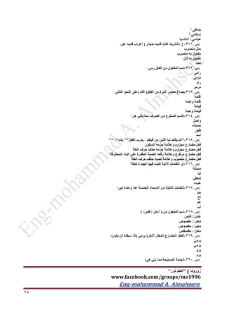 ‫ع‬ ‫زورونا‬"‫نور‬ ‫العلم‬"
www.facebook.com/groups/me1996
Eng-mohammad A. Almahsere‎‫‏‬‫‏‬‫‏‬‫‏‬
26
‫جاهلي‬ً‫ا‬
‫إسالمي‬ً‫ا‬
‫عباسي‬‫ا‬‫أندلسيا‬
:‫س‬.311-: }‫اشتريت‬‫كتابا‬‫قديما‬‫بدينار‬)‫إعراب‬‫قديما‬‫هو‬:
‫حال‬‫منصوب‬
‫مفعول‬‫به‬‫منصوب‬
‫مفعول‬‫به‬‫ثان‬
‫نعت‬
:‫س‬.312-‫اسم‬‫المفعول‬‫من‬‫الفعل‬‫رمى‬:
‫رامي‬
ّ‫ي‬‫م‬ْ‫ر‬َ‫م‬
‫رام‬
‫مرمو‬
:‫س‬.313-‫يصاغ‬‫مصدر‬‫المرة‬‫من‬‫الفعل‬)‫أقام‬(‫على‬‫النحو‬‫التالي‬:
‫إقامة‬
‫إقامة‬‫واحدة‬
‫قيامة‬
‫قيامة‬‫واحدة‬
:‫س‬.314-‫االسم‬‫الممنوع‬‫من‬‫الصرف‬‫مما‬‫يأتي‬‫هو‬:
‫واصل‬
‫حسناء‬
‫طبق‬
‫أسد‬
:‫س‬.315-"‫الم‬‫يأتكم‬‫نبأ‬‫الذين‬‫من‬‫قبلكم‬،‫يعرب‬‫الفعل‬""‫يأت‬"" :"
‫فعل‬‫مضارع‬‫مجزوم‬‫وعالمة‬‫جزمه‬‫السكون‬
‫فعل‬‫مضارع‬‫مجزوم‬‫وعالمة‬‫جزمه‬‫حذف‬‫حرف‬‫العلة‬
‫فعل‬‫مضارع‬‫مرفوع‬‫وعالمة‬‫رفعه‬‫الضمة‬‫المقدرة‬‫على‬‫الياء‬‫المحذوفة‬
‫فعل‬‫مضارع‬‫منصوب‬‫وعالمة‬‫نصبه‬‫حذف‬‫حرف‬‫العلة‬
:‫س‬.316-‫أي‬‫الكلمات‬‫اآلتية‬‫كتبت‬‫فيها‬‫الهمزة‬‫خطأ؟‬
‫َلة‬‫ئ‬ْ‫س‬َ‫م‬
‫أ‬َ‫ب‬َ‫ن‬
‫شاطئ‬
‫بء‬ِ‫ع‬
:‫س‬.317-‫الكلمات‬‫التالية‬‫من‬‫االسماء‬‫الخمسة‬‫عدا‬‫واحدة‬‫هي‬:
‫حم‬
‫أخ‬
‫عم‬
‫أب‬
:‫س‬.316-‫اسم‬‫المفعول‬‫من‬)‫أعان‬/ّ‫قص‬( :
‫عائن‬/ّ‫قاص‬
‫عان‬ُ‫م‬/‫مقصوص‬
‫معين‬/‫مقصوص‬
‫عان‬ُ‫م‬/‫مقصقص‬
:‫س‬.319-‫الفعل‬‫المضارع‬‫المعتل‬‫األخر‬)‫يرمي‬(‫إذا‬‫سبقته‬‫لن‬‫يكون‬:
ْ‫يرمي‬
َ‫ي‬‫يرم‬
ْ‫يرم‬
ِ‫يرم‬
:‫س‬.322-‫الجملة‬‫الصحيحة‬‫مما‬‫يلي‬‫هي‬:
 