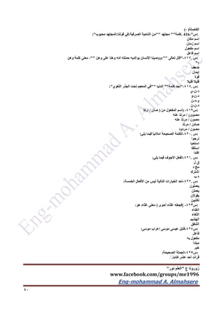 ‫ع‬ ‫زورونا‬"‫نور‬ ‫العلم‬"
www.facebook.com/groups/me1996
Eng-mohammad A. Almahsere‎‫‏‬‫‏‬‫‏‬‫‏‬
42
‫الفاصلة‬)،(
:‫س‬. 416-"‫كلمة‬""‫مجتهد‬""‫من‬‫الناحية‬‫الصرفية‬:‫في‬‫قولنا‬:‫المجتهد‬‫محبوب‬:"
‫اسم‬‫مكان‬
‫اسم‬‫زمان‬
‫اسم‬‫مفعول‬
‫اسم‬‫فاعل‬
:‫س‬.417-"‫قال‬‫تعالى‬:""‫ووصينا‬‫اإلنسان‬‫بوالديه‬‫حملته‬‫ه‬ّ‫م‬‫أ‬‫وهنا‬‫على‬‫وهن‬""،‫معنى‬‫كلمة‬‫وهن‬
":
‫ضعف‬
‫إيمان‬
‫قوة‬
‫قليال‬‫قليال‬
:‫س‬.416-"‫نجد‬‫كلمة‬""‫الدنيا‬""‫في‬‫المعجم‬‫تحت‬‫الجذر‬‫اللغوي‬:"
‫د،ن،ي‬
‫د،ن،و‬
‫و،د،ن‬
‫د،ن،ن‬
:‫س‬419-)‫اسم‬‫المفعول‬‫من‬)‫صان‬/ّ‫د‬‫ارت‬
‫مصوون‬/ّ‫د‬‫مرت‬‫عنه‬
‫مصون‬/ّ‫د‬‫مرت‬‫عنه‬
‫صائن‬/ّ‫د‬‫مرت‬
‫مصون‬/‫مردود‬
:‫س‬.422-‫الكلمة‬‫الصحيحة‬ً‫ا‬‫امالئي‬‫فيما‬‫يلي‬:
‫نرجوا‬
‫استحيا‬
‫استلقا‬
‫افتدا‬
:‫س‬.421-‫الفعل‬‫األجوف‬‫فيما‬‫يلي‬:
‫ق‬‫ل‬
ّ‫مج‬‫د‬
‫اشترك‬
‫ه‬‫ب‬
:‫س‬.422-‫أحد‬‫الخيارات‬‫التالية‬‫ليس‬‫من‬‫األفعال‬‫الخمسة‬:
‫يعملون‬
‫يعملن‬
‫يقوالن‬
‫تكتبين‬
:‫س‬423-}‫فجعله‬‫غثاء‬‫أحوى‬)‫معنى‬‫غثاء‬‫هو‬:
‫الغناء‬
‫الثغاء‬
‫الهشيم‬
‫الشفق‬
:‫س‬424-‫قابل‬‫عيسى‬‫موسى‬‫إعراب‬‫موسى‬:
‫فاعل‬
‫مفعول‬‫به‬
‫مبتدأ‬
‫خبر‬
:‫س‬425-‫الجملة‬‫الصحيحة‬:
‫قرأت‬‫أحد‬‫عشر‬‫كتابا‬.ًٍ
 
