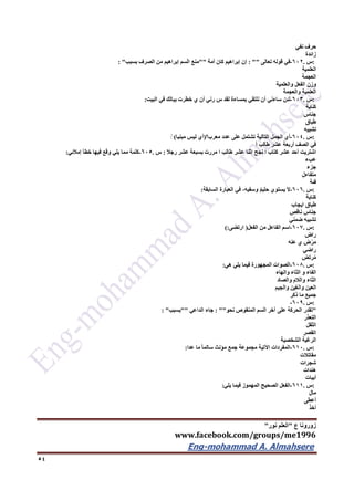 ‫ع‬ ‫زورونا‬"‫نور‬ ‫العلم‬"
www.facebook.com/groups/me1996
Eng-mohammad A. Almahsere‎‫‏‬‫‏‬‫‏‬‫‏‬
54
‫حرف‬‫نفي‬
‫زائدة‬
:‫س‬.622-‫في‬‫قوله‬‫تعالى‬: ""‫إن‬‫إبراهيم‬‫كان‬‫أمة‬""‫منع‬‫سم‬َ‫ل‬‫ا‬‫إبراهيم‬‫من‬‫الصرف‬‫بسبب‬: "
‫العلمية‬
‫العجمة‬
‫وزن‬‫الفعل‬‫والعلمية‬
‫العلمية‬‫والعجمة‬
:‫س‬.623-‫لئن‬‫ساءني‬‫أن‬‫نلتقي‬‫بمساءة‬‫لقد‬‫س‬‫رني‬‫أن‬‫ي‬‫خطرت‬‫ببالك‬‫في‬‫البيت‬:
‫كناية‬
‫جناس‬
‫طباق‬
‫تشبيه‬
:‫س‬.624-‫أي‬‫الجمل‬‫التالية‬‫تشتمل‬‫على‬‫عدد‬‫معرب؟‬)‫أي‬‫ليس‬‫مبنيا‬(ًٍ
‫في‬‫الصف‬‫أربعة‬‫عشر‬‫طالب‬ً‫ا‬
‫اشتريت‬‫أحد‬‫عشر‬‫كتاب‬‫ا‬‫نجح‬‫اثنا‬‫عشر‬‫طالب‬‫ا‬‫مررت‬‫بسبعة‬‫عشر‬‫رجال‬:‫س‬.625-‫كلمة‬‫مما‬‫يلي‬‫وقع‬‫فيها‬‫خطأ‬‫إمالئي‬:
‫عبء‬
‫جزء‬
‫متفاءل‬
‫فئة‬
:‫س‬.626-َ‫ال‬‫يستوي‬ٌ‫م‬‫حلي‬،‫وسفيه‬‫في‬‫العبارة‬‫السابقة‬:
‫كناية‬
‫طباق‬‫ايجاب‬
‫جناس‬‫ناقص‬
‫تشبيه‬‫ضمني‬
:‫س‬.627-‫اسم‬‫الفاعل‬‫من‬‫الفعل‬)‫ارتضى‬(:
‫راض‬
‫ض‬ْ‫ر‬َ‫م‬‫ي‬‫عنه‬
‫راضي‬
‫رتض‬ُ‫م‬
:‫س‬.626-‫صوات‬َ‫ل‬‫ا‬‫المجهورة‬‫فيما‬‫يلي‬‫هي‬:
‫الفاء‬‫و‬‫الثاء‬‫والهاء‬
‫الثاء‬‫والالم‬‫والصاد‬
‫العين‬‫والغين‬‫والجيم‬
‫جميع‬‫ما‬‫ذكر‬
:‫س‬.629-
"‫تقدر‬‫الحركة‬‫على‬‫آخر‬‫سم‬َ‫ل‬‫ا‬‫المنقوص‬‫نحو‬: ""‫جاء‬‫الداعي‬""‫بسبب‬: "
‫التعذر‬
‫الثقل‬
‫القصر‬
‫الرغبة‬‫الشخصية‬
:‫س‬.612-‫المفردات‬‫اآلتية‬‫مجموعة‬‫جمع‬‫مؤنث‬ً‫ا‬‫سالم‬‫ما‬‫عدا‬:
‫مقاتالت‬
‫شجرات‬
‫هندات‬
‫أبيات‬
:‫س‬.611-‫الفعل‬‫الصحيح‬‫المهموز‬‫فيما‬‫يلي‬:
َ‫ل‬‫ما‬
‫أعطى‬
َ‫ذ‬‫أخ‬
 