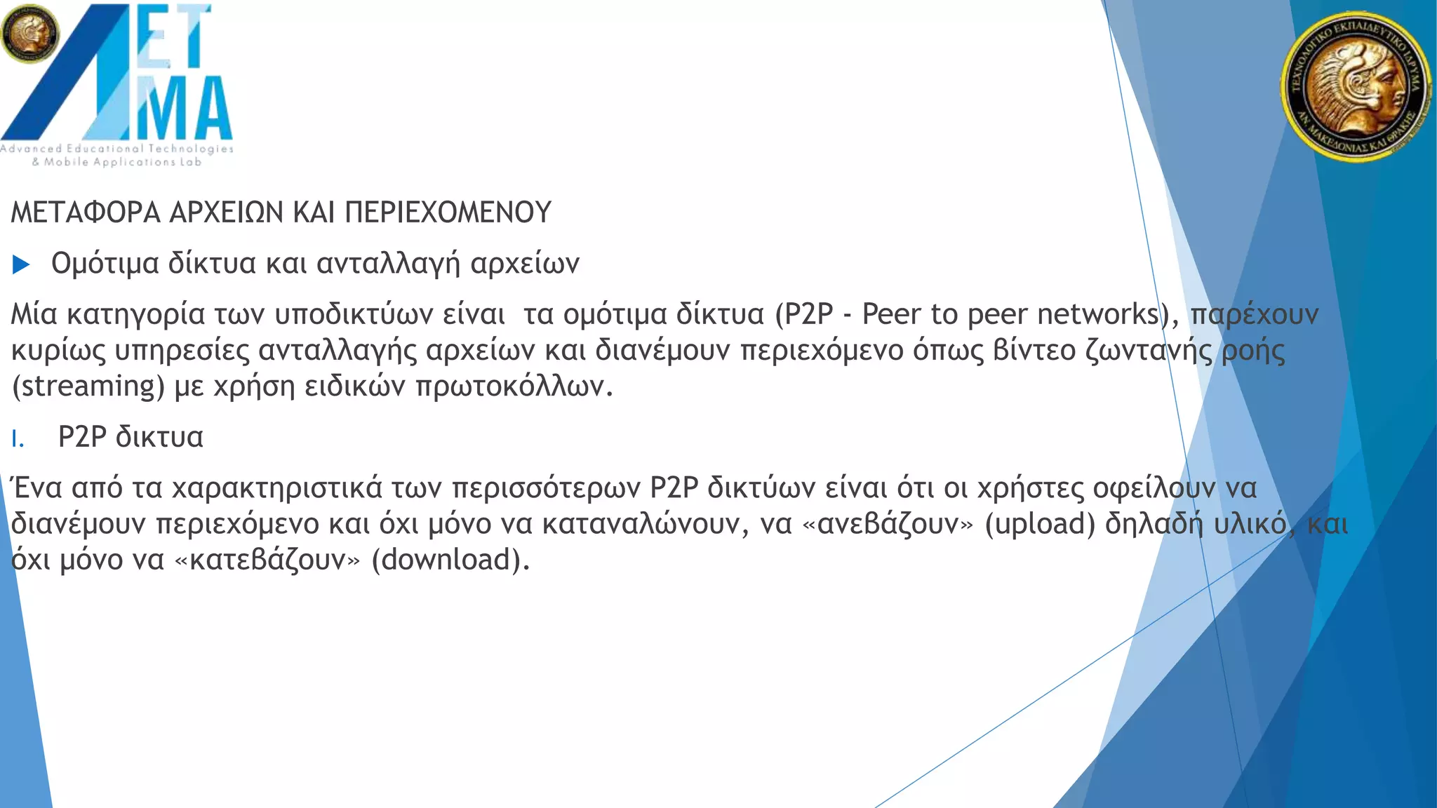 ΜΕΤΑΦΟΡΑ ΑΡΧΕΙΩΝ ΚΑΙ ΠΕΡΙΕΧΟΜΕΝΟΥ
 Ομότιμα δίκτυα και ανταλλαγή αρχείων
Μία κατηγορία των υποδικτύων είναι τα ομότιμα δίκτυα (P2P - Peer to peer networks), παρέχουν
κυρίως υπηρεσίες ανταλλαγής αρχείων και διανέμουν περιεχόμενο όπως βίντεο ζωντανής ροής
(streaming) με χρήση ειδικών πρωτοκόλλων.
I. P2P δικτυα
Ένα από τα χαρακτηριστικά των περισσότερων P2P δικτύων είναι ότι οι χρήστες οφείλουν να
διανέμουν περιεχόμενο και όχι μόνο να καταναλώνουν, να «ανεβάζουν» (upload) δηλαδή υλικό, και
όχι μόνο να «κατεβάζουν» (download).
 