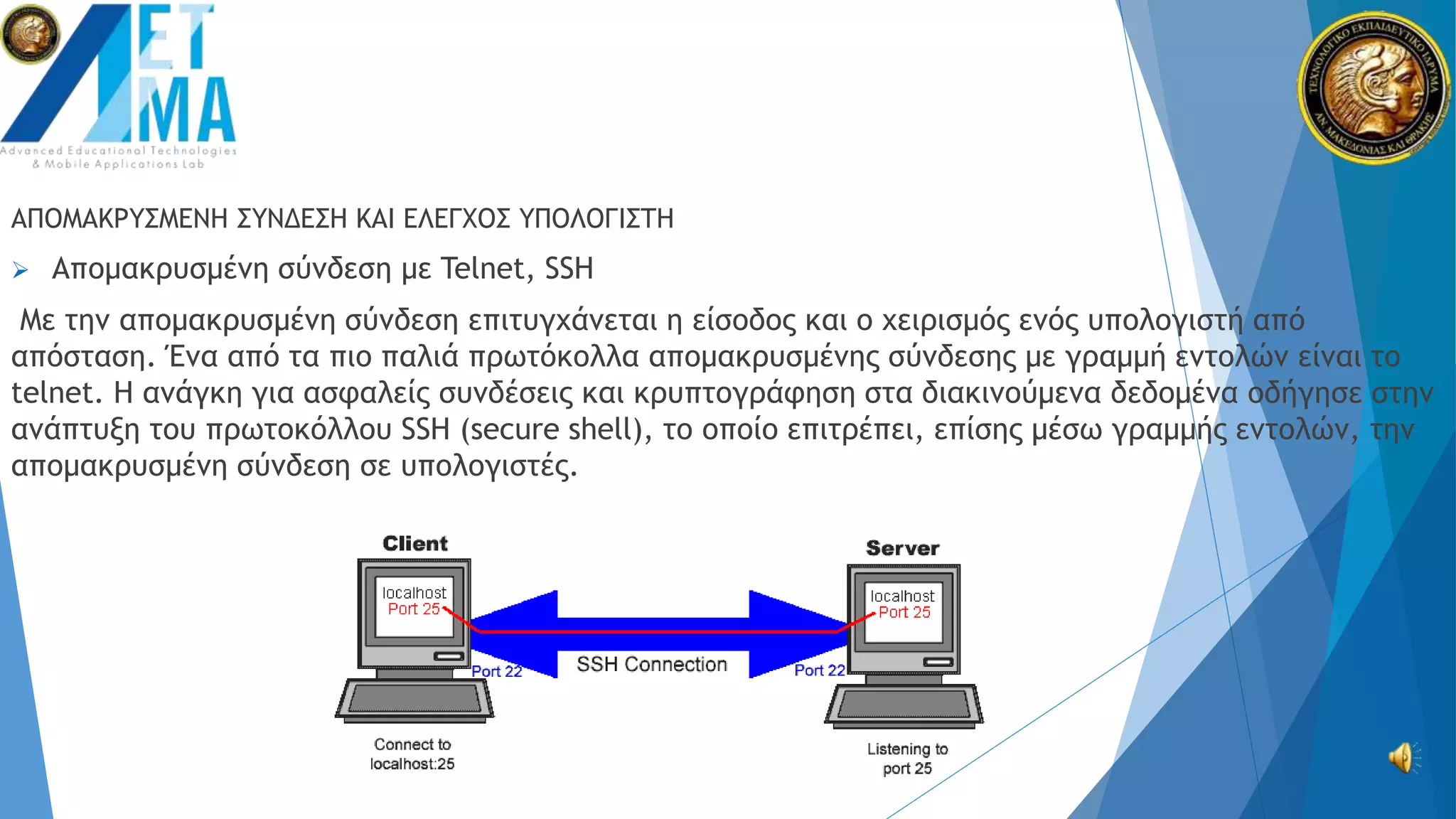 ΑΠΟΜΑΚΡΥΣΜΕΝΗ ΣΥΝΔΕΣΗ ΚΑΙ ΕΛΕΓΧΟΣ ΥΠΟΛΟΓΙΣΤΗ
 Απομακρυσμένη σύνδεση με Telnet, SSH
Με την απομακρυσμένη σύνδεση επιτυγχάνεται η είσοδος και ο χειρισμός ενός υπολογιστή από
απόσταση. Ένα από τα πιο παλιά πρωτόκολλα απομακρυσμένης σύνδεσης με γραμμή εντολών είναι το
telnet. Η ανάγκη για ασφαλείς συνδέσεις και κρυπτογράφηση στα διακινούμενα δεδομένα οδήγησε στην
ανάπτυξη του πρωτοκόλλου SSH (secure shell), το οποίο επιτρέπει, επίσης μέσω γραμμής εντολών, την
απομακρυσμένη σύνδεση σε υπολογιστές.
 