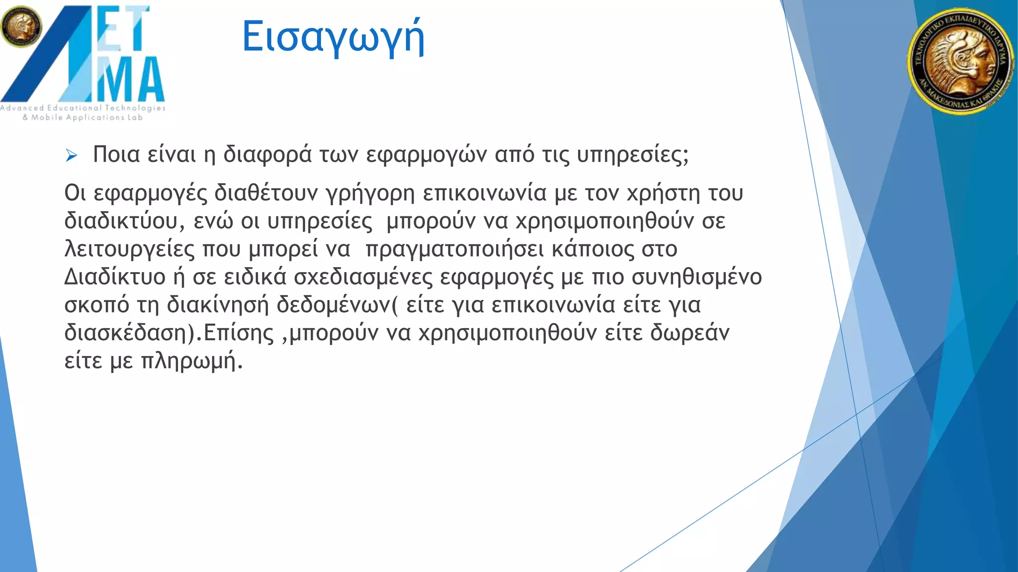 Εισαγωγή
 Ποια είναι η διαφορά των εφαρμογών από τις υπηρεσίες;
Οι εφαρμογές διαθέτουν γρήγορη επικοινωνία με τον χρήστη του
διαδικτύου, ενώ οι υπηρεσίες μπορούν να χρησιμοποιηθούν σε
λειτουργείες που μπορεί να πραγματοποιήσει κάποιος στο
Διαδίκτυο ή σε ειδικά σχεδιασμένες εφαρμογές με πιο συνηθισμένο
σκοπό τη διακίνησή δεδομένων( είτε για επικοινωνία είτε για
διασκέδαση).Επίσης ,μπορούν να χρησιμοποιηθούν είτε δωρεάν
είτε με πληρωμή.
 