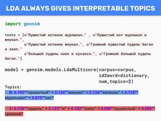 LDA ALWAYS GIVES INTERPRETABLE TOPICS
import gensim
texts = [u"Пушистый котенок мурлыкал." , u"Пушистый кот мурлыкал и
мяукал.",
u"Пушистый котенок мяукал.", u"Громкий пушистый пудель бегал
и лаял."
u"Большой пудель лаял и кусался.", u"Громкий большой пудель
бегал."]
model = gensim.models.LdaMulticore(corpus=corpus,
id2word=dictionary,
num_topics=2)
Topics:
0: 0.185*"пушистый" + 0.134*"мяукал" + 0.134*"котенок" + 0.116*"
мурлыкал" + 0.075*"кот"
1: 0.136*"пудель" + 0.125*"и" + 0.102*"лаял" + 0.099*"пушистый" + 0.099*"
громкий"
 