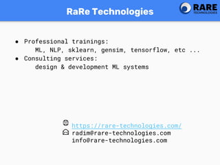 RaRe Technologies
● Professional trainings:
ML, NLP, sklearn, gensim, tensorflow, etc ...
● Consulting services:
design & development ML systems
https://rare-technologies.com/
radim@rare-technologies.com
info@rare-technologies.com
 