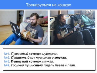 Тренируемся на кошках
№1: Пушистый котенок мурлыкал.
№2: Пушистый кот мурлыкал и мяукал.
№3: Пушистый котенок мяукал.
№4: Громкий пушистый пудель бегал и лаял.
 