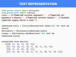 TEXT REPRESENTATION
from gensim.corpora import Dictionary
from gensim.utils import tokenize
texts = [u"Пушистый котенок мурлыкал." , u"Пушистый кот
мурлыкал и мяукал.", u"Пушистый котенок мяукал.", u"Громкий
пушистый пудель бегал и лаял."]
tokenized_texts = [list(tokenize(text.lower())) for text in
texts]
dictionary = Dictionary(tokenized_texts)
corpus = [dictionary.doc2bow(text) for text in
tokenized_texts]
corpus(doc-term matrix):
[[(0, 1), (1, 1), (2, 1)],
[(1, 1), (2, 1), (3, 1), (4, 1), (5, 1)],
[(0, 1), (1, 1), (5, 1)],
[(1, 1), (4, 1), (6, 1), (7, 1), (8, 1), (9, 1)]]
 