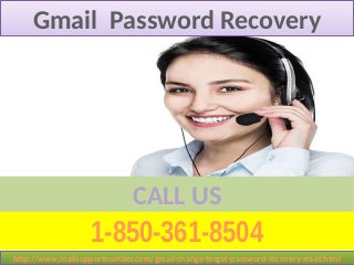 1-850-361-8504
CALL US
Gmail Password RecoveryGmail Password Recovery
http://www.mailsupportnumber.com/gmail-change-forgot-password-recovery-reset.htmlhttp://www.mailsupportnumber.com/gmail-change-forgot-password-recovery-reset.html
 