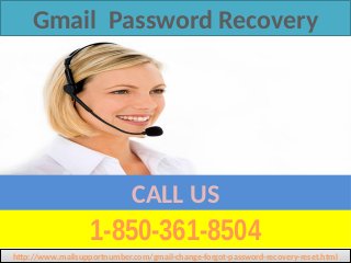 1-850-361-8504
CALL US
Gmail Password Recovery
http://www.mailsupportnumber.com/gmail-change-forgot-password-recovery-reset.htmlhttp://www.mailsupportnumber.com/gmail-change-forgot-password-recovery-reset.html