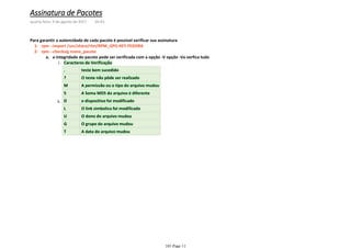 rpm --import /usr/share/rhn/RPM_GPG-KEY-FEDORA1-
Caracteres de Verificaçãoi.
. teste bem sucedido
? O teste não pôde ser realizado
M A permissão ou o tipo do arquivo mudou
5 A Soma MD5 do arquivo é diferente
D o dispositivo foi modificado
L O link simbolico foi modificado
U O dono do arquivo mudou
G O grupo do arquivo mudou
T A data do arquivo mudou
ii.
a integridade do pacote pode ser verificada com a opção -V opção -Va verfica tudoa.
rpm --checksig nome_pacote2-
Para garantir a autencidade de cada pacote é possível verificar sua assinatura
Assinatura de Pacotes
quarta-feira, 9 de agosto de 2017 20:43
101 Page 11
 
