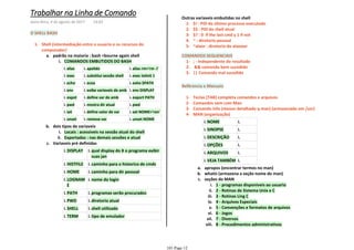 O SHELL BASH
COMANDOS EMBUTIDOS DO BASHi.
aliasi. apelidoi. alias rm='rm -i'i.
execi. substitui sessão shelli. exec telinit 1i.
echoi. ecoai. exho $PATHi.
envi. exibe variaveis de ambi. env DISPLAYi.
expoti. define var de ambi. export PATHi.
pwdi. mostra dir atuali. pwdi.
seti. define valor de vari. set NOME='ron'i.
unseti. remove vari. unset NOMEi.
padrão na maioria : bash =bourne again shella.
Locais : acessiveis na sessão atual do shelli.
Exportadas : nas demais sessões e atualii.
dois tipos de variaveisb.
DISPLAYi. qual display do X o programa exibir
suas jan
i.
HISTFILEi. caminho para o historico de cmdsi.
HOMEi. caminho para dir pessoali.
LOGNAM
E
i. nome do logini.
PATHi. programas serão procuradosi.
PWDi. diretorio atuali.
SHELLi. shell utilizadoi.
TERMi. tipo de emuladori.
Variaveis pré definidasc.
Shell (intermediação entre o usuario e os recursos do
computador)
1-
$! : PID do último processo executado1-
$$ : PID do shell atual2-
$? : 0 if the last cmd y 1 if not3-
~ : diretorio pessoal4-
~alaor : diretorio do alaooor5-
Outras variaveis embutidas no shell
; - Independente do resultado1-
&& comando bem sucedido2-
|| Comando mal sucedido3-
COMANDOS SEQUENCIAIS
Refêrencia e Manuais
Teclas [TAB] completa comandos e arquivos1-
Comandos vem com Man2-
Comando info (menos detalhado q man) (armazenado em /usr)3-
NOMEi. i.
SINOPSEi. i.
DESCRIÇÃOi. i.
OPÇÕESi. i.
ARQUIVOSi. i.
VEJA TAMBÉMi. i.
apropos (encontrar termos no man)a.
whatis (armazena a seção nome do man)b.
1 - programas disponiveis ao usuarioi.
2 - Rotinas de Sistema Unix e Cii.
3 - Rotinas Ling Ciii.
4 - Arquivos Especiaisiv.
5 - Convenções e formatos de arquivosv.
6 - Jogosvi.
7 - Diversosvii.
8 - Procedimentos administrativosviii.
seções do MANc.
MAN (organização)4-
Trabalhar na Linha de Comando
sexta-feira, 4 de agosto de 2017 14:03
101 Page 12
 