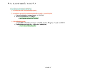 O numero da seção precede o nome do item1-
Outros locais podem ser especificados em MANPATHa.
/usr/lib/man.conf ou /etc/man.confi.
Essa variavel é definida no configarqb.
Os arquivos de manuais são armazenados em /usr/man e /usr/share/man2-
projetos GNU incluem documentações como FAQ, Readme, ChangeLog e Guia de user/admina.
encontrados em /usr/share/doci.
Podem estar no formato ASCII, HTML, LateX ou postscriptb.
Outras documentações3-
PARA ACESSAR UMA SESSÃO ESPECIFICA
Para acessar sessão especifica
101 Page 13
 