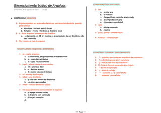 DIRETÓRIOS E ARQUIVOSa.
Absoluto : iniciado pelo / da raiza.
Relativo : Toma referência o diretório atualb.
Arquivos podem ser acessados tanto por seu caminho absoluto, quanto
pelo relativo
1-
-s : tamanho em KB -d : mostra as propriedades de um diretório, não
seu conteúdo
a.
ls : listar arquivos e conteúdo de diretório2-
file : mostra o tipo de arquivo3-
MANIPULANDO ARQUIVOS E DIRETÓRIOS
-i : interativo, pergunta antes de sobrescrevera.
-p : copia tbm atributosb.
-r : copia recursivamentec.
cp : copiar arquivos1-
-m : apenas a dataa.
-a : data de acessob.
-t : outros valores de tempoc.
touch : altera a data de um arquivo2-
cd : munda de diretorio3-
-p cria uma arvore de diretoriosa.
-m altera permissõesb.
mkdir : cria diretórios4-
rmdir : remove diretórios vazios5-
-p apaga arvores vaziasa.
-r diretorio com conteudob.
-f força a remoçãoc.
d.
rm apaga diretorios com conteúdo e arquivos1-
CONDENSAÇÃO DE ARQUIVOS
-c criar arqa.
-v verboseb.
-f especifica o caminho a ser criadoc.
-z compacta com gzipd.
-j compacta com bzip2e.
tar1-
-t lista conteudoa.
-i extraib.
cpio2-
gzip | gunzip : compactação3-
bunzip2 : compactação4-
CARACTERES CURINGA E ENGLOBAMENTO
* : substitui por qualquer sequência de caracteres1-
? : substitui apenas por 1 caractere2-
[] : indica uma lista de caracteres3-
{} : lista de termos separados por vírgula4-
! : Exclui da operação5-
 : anula o curinga6-
" " : somente |, / e $ tem efeito7-
' ' : somente  tem efeito8-
Gerenciamento básico de Arquivos
sexta-feira, 4 de agosto de 2017 14:03
101 Page 15
 