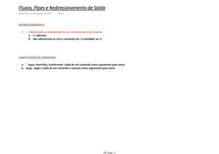 REDIRECIONAMENTO
>> adicionaa.
não sobrescreve se com o comando set -o noclobber ou -Cb.
> Redireciona a saida padrão de um comando para um arquivo1-
SUBSTITUIÇÃO DE COMANDOS
`` aspas invertidas, tranformam saida de um comando como argumento para outroa.
xargs : pega a saida de um comando e executa como argumento para outrob.
Fluxos, Pipes e Redirecionamento de Saída
sexta-feira, 4 de agosto de 2017 14:03
101 Page 17
 