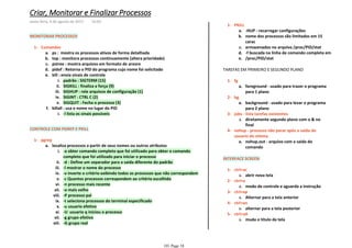 MONITORAR PROCESSOS
ps : mostra os processos ativos de forma detalhadaa.
top : monitora processos continuamente (altera prioridade)b.
pstree : mostra arquivos em formato de arvorec.
pidof : Retorna o PID do programa cujo nome foi solicitadod.
padrão : SIGTERM (15)i.
SIGKILL : finaliza a força (9)ii.
SIGHUP : rele arquivos de configuração (1)iii.
SIGINT : CTRL C (2)iv.
SIGQUIT : Fecha o processo (3)v.
kill : envia sinais de controlee.
-l lista os sinais possiveisi.
killall : usa o nome no lugar do PIDf.
Comandos1-
CONTROLE COM PGREP E PKILL
-a obter comando completo que foi utilizado para obter o comando
completo que foi utilizado para iniciar o processo
i.
-d : Define um separador para a saída diferente do padrãoii.
-l mostrar o nome do processoiii.
-v inverte o critério exibindo todos os processos que não correspondemiv.
-c Quantos processos correspondem ao critério escolhidov.
-n processo mais recentevi.
-o mais velhovii.
-P processo paiviii.
-t seleciona processos do terminal especificadoix.
-u usuario efetivox.
-U usuario q iniciou o processoxi.
-g grupo efetivoxii.
-G grupo realxiii.
localiza processos a partir de seus nomes ou outros atributosa.
pgrep1-
-HUP - recarregar configuraçõesa.
nome dos processos são limitados em 15
carac
b.
armazenados no arquivo /proc/PID/statc.
-f buscada na linha de comando completa emd.
/proc/PID/state.
PKILL1-
TAREFAS EM PRIMEIRO E SEGUNDO PLANO
foreground - usado para trazer o programa
para 1 plano
a.
fg1-
background - usado para levar o programa
para 2 plano
a.
bg2-
diretamente segundo plano com o & no
final
a.
jobs - lista tarefas existentes3-
nohup.out - arquivo com a saida do
comando
a.
nohup - processo não parar após a saida do
usuario do sitema
4-
INTERFACE SCREEN
abrir nova telaa.
ctrl+ac1-
modo de controle e aguarda a instruçãoa.
ctrl+a2-
Alternar para a tela anteriora.
ctrl+ap3-
alternar para a tela posteriora.
ctrl+an4-
muda o titulo da telaa.
ctrl+aA5-
Criar, Monitorar e Finalizar Processos
sexta-feira, 4 de agosto de 2017 14:03
101 Page 18
 