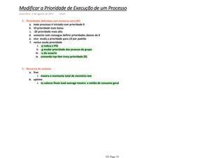 todo processo é iniciado com prioridade 0a.
19 prioridade mais baixab.
-20 prioridade mais altac.
somente root consegue definir prioridades abaixo de 0d.
nice muda a prioridade para 10 por padrãoe.
-p indica o PIDi.
-g mudar prioridade dos proesos do grupoii.
-u do usuarioiii.
comando top tbm troca prioridade [R]iv.
renice muda prioridadef.
Prioridades definidas com numeros nice (NI)1-
mostra o montante total de memória rami.
freea.
os valores finais load average mostra a média de consumo gerali.
uptimeb.
Recursos do sistema1-
Modificar a Prioridade de Execução de um Processo
sexta-feira, 4 de agosto de 2017 14:03
101 Page 19
 