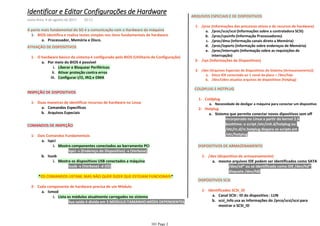 Processador, Memória e Disco.a.
BIOS identifica e realiza testes simples nos itens fundamentais de hardware1-
A parte mais fundamental do SO é a comunicação com o Hardware da máquina
ATIVAÇÃO DE DISPOSITIVOS
Liberar e Bloquear Periféricosi.
Ativar proteção contra errosii.
Configurar I/O, IRQ e DMAiii.
Por meio do BIOS é possívela.
O hardware básico do sistema é configurado pelo BIOS (Utilitario de Configuração)1-
INSPEÇÃO DE DISPOSITIVOS
Comandos Especifícosa.
Arquivos Especiaisb.
Duas maneiras de identificar recursos de hardware no Linux1-
COMANDOS DE INSPEÇÃO
lspci -s (Endereço do Dispositivo) -v (Verbose)1)
Mostra componentes conectados ao barramento PCIi.
lspcia.
lsusb -v (Verbose) -d (ID)1)
Mostra os dispositivos USB conectados a máquinai.
lsusbb.
Dois Comandos Fundamentais1-
*OS COMANDOS LISTAM, MAS NÃO QUER DIZER QUE ESTEJAM FUNCIONAIS*
Sua saída é divida em 3 MODULO:TAMANHO:MÓDS DEPENDENTES1)
Lista os módulos atualmente carregados no sistemai.
lsmoda.
Cada componente de hardware precisa de um Módulo2-
ARQUIVOS ESPECIAIS E DE DISPOSITIVOS
/proc/scsi/scsi (Informações sobre a controladora SCSI)a.
/proc/cpuinfo (Informação Processadores)b.
/proc/dma (Informação canais direto a Memória)c.
/proc/ioports (Informação sobre endereços de Memória)d.
/proc/interrupts (Informação sobre as requisições de
interrupção)
e.
/proc (Informações dos processos ativos e de recursos de hardware)1-
/sys (Informações de Dispositivos)2-
Disco IDE conectado ao 1 canal da placa = /dev/hdaa.
/dev/Udev atualiza arquivos de dispositivos (hotplug)b.
/dev (Arquivos Especiais de Dispositivos do Sistema (Armazenamento))3-
COLDPLUG E HOTPLUG
Necessidade de desligar a máquina para conectar um dispositivoa.
Coldplug1-
Incorporado no Linux a partir do kernel 2.6i.
boottime: o script /etc/init.d/hotplug ou
/etc/rc.d/rc.hotplug dispara os scripts em
/etc/hotplug
ii.
Sistema que permite conectar novos dipositivos sem offa.
Hotplug2-
DISPOSITIVOS DE ARMAZENAMENTO
/dev/sd* ou se identificado como IDE /dev/hd*i.
disquete /dev/fd0ii.
mesmo arquivos IDE podem ser identificados como SATAa.
/dev (dispositivo de armazenamento)1-
DISPOSITIVOS SCSI
Canal SCSI : ID do dispositivo : LUNa.
scsi_info usa as informações do /prco/scsi/scsi para
mostrar o SCSI_ID
b.
Identificados SCSI_ID1-
Identificar e Editar Configurações de Hardware
sexta-feira, 4 de agosto de 2017 20:11
101 Page 2
 