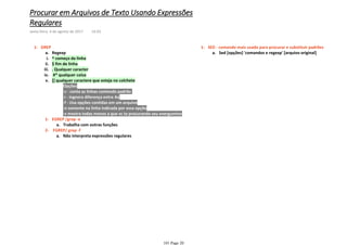 Regexpa.
^ começo da linhai.
$ fim de linhaii.
. Qualquer caracteriii.
#* qualquer coisaiv.
Opções1)
-c - conta as linhas contendo padrão2)
-i - ingnora diferença entre Aa3)
-f - Usa opções contidas em um arquivo4)
-n somente na linha indicada por essa opção5)
-v mostra todas menos a que vc ta procurando seu energumino6)
[] qualquer caractere que esteja no colchetev.
Trabalha com outras funçõesa.
EGREP /grep -e1-
Não interpreta expressões regularesa.
FGREP/ grep -f2-
GREP1-
Sed [opções] 'comandos e regexp' [arquivo original]a.
SED - comando mais usado para procurar e substituir padrões1-
Procurar em Arquivos de Texto Usando Expressões
Regulares
sexta-feira, 4 de agosto de 2017 14:03
101 Page 20
 