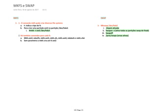 MKFS
-t: indica o tipo de fsa.
#mkfs -t ext3 /dev/hda3i.
Para criar uma partição ext3 na partição /dev/hda3:b.
1- O comando mkfs pode criar diversos file systems1-
Mkfs.ext2, mke2fs, mkfs.ext3, mkfs.xfs, mkfs.ext4, mkdosfs e mkfs.vfata.
Sem parametro o mkfs cria um fs ext2b.
2. Há também comandos para cada fs
SWAP
.Depois ativadai.
Swapon -a (ativa todas as partições swap do fstab)ii.
Swapoffiii.
/proc/swaps (areas ativas)iv.
Mkswap /dev/hda21-
MKFS e SWAP
sexta-feira, 18 de agosto de 2017 14:11
101 Page 23
 