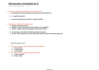 A partição devera estar desmontada ou motanda como somente leitura roa.
-t : especifica o tipo de fsb.
Fsck.ext2 ou e2fsck, fsck.ext3 fsck.xfs , reiserfsck e dosfsckc.
Fsck deve ser executado em partições que apresentarem erros1-
debugfs : depurador interativoa.
dumpe2fs : mostra informações de grupo de blocos e de superblocosb.
tune2fs : configura parametros ajustavei e fs ext2 antes de checarc.
xfs_metadump : extrai dados referentes ao sistema de arquivosd.
xfs_info : exibe caracteristicas e outras informações estatisticas sobre o sistema de arquivos xfse.
Examinando e corrigindo sistema de arquivos1-
Análise de espaço em disco
-h human modea.
-T exibe tipo de fsb.
-i uso de inodesc.
df - mostra os espaço ocupado e disponivel em caad dispositivo1-
-s indica o diretorioa.
-h human modeb.
du - mostra o espaço ocupaod por arquivos e diretorios2-
Manutenção e Integridade do FS
sexta-feira, 18 de agosto de 2017 14:18
101 Page 24
 