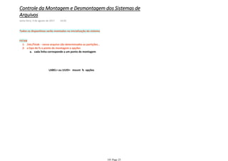 Todos os dispositivos serão montados na inicialização do sistema
/etc/fstab - nesse arquivo são determinados as partições ,1-
cada linha corresponde a um ponto de montagema.
o tipo de fs o ponto de montagem e opções2-
FSTAB
LABEL= ou UUID= mount fs opções
Controle da Montagem e Desmontagem dos Sistemas de
Arquivos
sexta-feira, 4 de agosto de 2017 14:03
101 Page 25
 