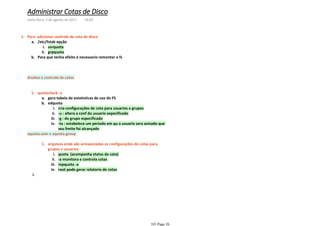 usrquotai.
grpquotaii.
/etc/fstab opçãoa.
Para que tenha efeito é necessario remontar o fsb.
Para adicionar controle de cota de disco1-
Analise e controle de cotas
gera tabela de estatisticas de uso do FSa.
cria configurações de cota para usuarios e gruposi.
-u : altera a conf do usuario especificadoii.
-g : do grupo especificadoiii.
-ta : estabelece um periodo em qu o usuario sera avisado que
seu limite foi alcançado
iv.
edquotab.
quotacheck -a1-
quota (acompanha status da cota)i.
-a monitora e controla cotasii.
repquota -aiii.
root pode gerar relatorio de cotasiv.
arquivos onde são armazenadas as configurações de cotas para
grupos e usuarios
1-
i.
aquota.user e aquota.group
Administrar Cotas de Disco
sexta-feira, 4 de agosto de 2017 14:03
101 Page 26
 