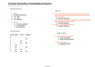 chmod1-
-R : muda recursivamentea.
( r ) readb.
( w ) writec.
( x ) execuçãod.
r= acessar o conteudoa.
w= criar arquivosb.
x= permite listarc.
Diretorios1-
Alterando permissões
Permissões Octais
numero leitura escrita execução
0 - - -
1 - - sim
2 - sim -
3 - sim sim
4 sim - -
5 sim - sim
6 sim sim -
7 sim sim sim
suid e sgid
chmod u+s executavela.
SUID - executáveis com a permissão suid serão executados com as
mesmas permissões do dono do arquivo e não com a permissão de
quem os executou
1-
chmod g+s diregrupoa.
SGID - permissão de grupo, num diretório com a permissão sgid todos
arquivos criado pertencerão ao grupo
2-
chmod o+t diregrupoa.
STICKY - só pode apagar oq ele criou3-
CHOWN e CHGRP
chown user arquivoa.
chown user:group arquivob.
chown - muda dono do arquivo1-
chgrp group arquivoa.
chgrp - muda grupo2-
Controlar Permissões e Propriedades de Arquivos
sexta-feira, 4 de agosto de 2017 14:03
101 Page 27
 