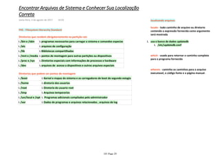 FHS - Filesystem Hierarchy Standard
Diretorios que residem obrigatoriamente na partição raiz
/bin e /sbini. programas necessarios para carregar o sistema e comandos especiasi.
/etci. arquivos de configuraçãoi.
/libi. Bibliotecas compartilhadasi.
/mnt e /mediai. pontos de montagem para outras partições ou dispositivosi.
/proc e /sysi. Diretorios especiais com informações de processos e hardwarei.
/devi. arquivos de acesso a dispositivos e outros arquivos especiaisi.
Diretorios que podem ser pontos de montagem
/booti. Kernel e mapas do sistema e os carregadores de boot de segundo estagioi.
/homei. diretorio dos usuariosi.
/rooti. Diretorio do usuario rooti.
/tmpi. Arquivos temporariosi.
/usr/local e /opti. Programas adicionais compilados pelo administradori.
/vari. Dados de programas e arquivos relacionados , arquivos de logi.
localizando arquivos
locate - todo caminho de arquivo ou diretorio
contendo a expressão fornecida como argumento
será mostrada
/etc/updatedb.confi.
usa o banco de dados updatedbi.
which - usado para retornar o caminho completo
para o programa fornecido
whereis - caminho os caminhos para o arquivo
executavel, o código fonte e a página manual.
Encontrar Arquivos de Sistema e Conhecer Sua Localização
Correta
sexta-feira, 4 de agosto de 2017 14:03
101 Page 29
 