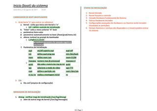CARREGADOR DE BOOT (BOOTLOADER)
init = definir controle de inicializaçãoi.
Kernel - Linha que inicia com Kernel e "e"a.
"Enter" volta o menu anterior "b" bootb.
parâmetros item=valorc.
parametros automaticamente no boot (/boot/grub/menu.lst)d.
se nenhum parametro for passado seguira o1)
/etc/inittab2)
s,single,S,1,2,3,4,5i.
alterar runlevel no prompt do bootloadere.
acpi on/off suporte acpi acpi=off
init define qual prog exe init=/bin/bash
mem define mem ram mem=512M
maxcpus numero max de processad maxcpus=2
quiet Não exibe a maioria das msg de init quiet
vga selecione o modo de video vga=773
root define a partição raiz root=/dev/sda
ro ou rw realiza a montagem inicial ro
i.
Parâmetros de Inicializaçãof.
Grub (tecla "e" para entrar no submenu)1-
lilo.conf (arquivo de configuração)a.
Lilo2-
MENSAGENS DE INICIALIZAÇÃO
além de outras msgs do kernel (/var/log/messages)a.
dmesg - verificar msgs de inicialização (/var/log/dmesg)1-
ETAPAS DA INICIALIZAÇÃO
Kernel Iniciado1-
Kernel Assume o controle2-
Iniciado Hardware Fundamental do Sistema3-
Outros Hardwares Iniciados4-
Configurações avançadas de Hardware e os Daemos serão iniciados
(montadas as partições)
5-
Demais Daemons e serviços são disparados e o Usuario podera entrar
no sistema
6-
Inicio (boot) do sistema
sexta-feira, 4 de agosto de 2017 14:03
101 Page 3
 