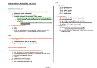 SISTEMA DE ARQUIVOS RAIZ
0x83 (Linux Native) - Formataçãoa.
Diretórios podem ser pontos de montagemb.
bootloader carrega o Kernel e passa infos sobre a localização do /i.
/etc/fstab tem que estar no / , ou n será possível montar os
demais filesystem
1)
com o / montado os demais dispositivos são montados conforme o
/etc/fstab
ii.
Ordem de montagem dos filesystem a partir do bootc.
raiz da arvore de montagem (root ou /) - Principal ponto de montagem1-
Raiza.
Swapb.
(Pode ser necessária uma terceira partição criada no inicio do disco
apenas para armazenar o kernel e o bootloader secundário)
c.
Duas Partições são exigidas2-
SWAP
recomendavel criar swap em dev velozesa.
grandes arquivos como swap (emergência)b.
Espaço em disco que age como memória adicional , evitando ocupação total da
memória RAM
1-
OUTROS PONTOS DE MONTAGEM
/var (Conteudo em constante alteração e crescimento)a.
/tmp (dados temporarios, impede que ocupe espaço em todo disco)b.
/home (limitar espaço do usuario)c.
/boot ()d.
usr (aumenta a performance)e.
Interessante criar partição distinta para alguns diretorios1-
/etc , /bin, /sbin, /dev, /proc, /sysa.
Não podem estar em outro diretório2-
LVM
VG - Volume Groupa)
PV - Physical Volumeb)
LV - Logical Volumec)
PE - Physical Extentd)
LE - Logical Extente)
5 Elementos1-
Informações do LVM em cache (vgscan lista)a)
pvcreate /dev/sdbxb)
vgcreate [nome_do_vg] /dev/sdbx /dev/sdbyc)
ativação feita com vgchange (vgchange -a y [nome_do_vg])d)
vgdisplay (Informações sobre os vgs)e)
Criação de VG2-
localizado em: /dev/[nome_do_vg]/lvl0i.
lvcreate -L(Tamanho em MB) [nome_do_vg]a)
com os LV prontos os fs podem ser criados com os comandos
tradicionais mkfs
b)
Criação de LV3-
Dimensionar Partições de Disco
sexta-feira, 4 de agosto de 2017 14:03
101 Page 5
 