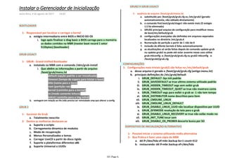 BOOTLOADER
logo após finalizar o diag basic o BIOS carrega para a memória
os dados contidos na MBR (master boot record 1 setor
512bytes) (bootloader)
i.
estágio intermediario entre BIOS e INICIO DO OSa.
Responsável por localizar e carregar o kernel1-
GRUB LEGACY
default (opção padrão a ser inicializada)1)
timeout (tempo de espera para iniciar o boot)2)
title (nome para o item)3)
root (partição raiz)4)
kernel (caminho para o kernel)5)
ro (modo somente leitura)6)
initrd ( caminho para a img initrd)7)
Que obtêm as informações a partir do arquivo
/boot/grub/menu.lst
i.
instalado na MBR com o comando /sbin/grub-installa.
vantagem em relação ao lilo (não precisa ser reinstalado smp que alterar a configb.
GRUB - Grand Unified Bootloader1-
GRUB 2
Totalmente reescritoa.
Sucessor do Grub1-
Suporte a scriptsa.
Carregamento dinamico de modulosb.
Modo de recuperaçãoc.
Menus Personalizados e temasd.
Carregar LiveCD a partir do disco rigidoe.
Suporte a plataformas diferentes x86f.
Suporte Universal a UUIDsg.
Dentre as melhorias destacam-se2-
GRUB2 X GRUB LEGACY
substituido por /boot/grub/grub.cfg ou /etc/grub2 (gerado
automaticamente, não editado diretamente)
a.
o comando find boot/grub/stage1 não existe mais (O estágio
1.5 foi eliminado)
b.
GRUB2 principal arquivo de configuração para modificar menu
de boot/etc/default/grub
c.
configurações avançadas são definidas em arquivos separados
localizados no diretório /etc/grub.d
d.
Numeração de partição a partir de 1 não de 0e.
Inclusão de difente kernels é feita automaticamentef.
as atualizações só serão feitas depois do comando update-grub
ou update-grub2 ou pode até estar ausente nesse caso utilize
grub-mkconfig -o /boot/grub/grub.cfg ou grub2-mkconfig -o
/boot/grub2/grub.cfg
g.
ausência do arquivo /boot/grub/menu.lst1-
desse arquivo é gerado o /boot/grub/grub.cfg (antigo menu.lst)a.
GRUB_DEFAULT -Sys Init padrãoi.
GRUB_SAVEDEFAULT se true ultimo sistema utilizado padrãoii.
GRUB_HIDDEN_TIMEOUT segs sem exibir grubiii.
GRUB_HIDDEN_TIMEOUT_QUIET se true não mostrara contaiv.
GRUB_TIMEOUT segs para exibir o grub se -1 não tem tempov.
GRUB_DISTRIBUTOR nome descritivo para itemvi.
GRUB_CMDLINE_LINUXvii.
GRUB_CMDLINE_LINUX_DEFAULTviii.
GRUB_DISABLE_LINUX_UUID não localizar dispositivo por UUIDix.
GRUB_GFXMODE resolução da tela para o grubx.
GRUB_DISABLE_LINUX_RECOVERY se true não exibe modo recxi.
GRUB_INIT_TUNE tocar somxii.
GRUB_DISABLE_OS_PROBER descarta busca por SOxiii.
principais definições do /etc/grub/defaultb.
Configurações mais triviais (grub2) são feitas no /etc/default/grub1-
CONFIGURAÇÕES
DISPOSITIVO DE INICIALIZAÇÃO ALTERNATIVO
Possível iniciar o sistema utilizando midia alternativa1-
dd if=/dev/hda of=mbr.backup bs=1 count=512a.
restaurando: dd if=mbr.backup of=/dev/hdab.
Boa Prática é fazer uma cópia da MBR2-
Instalar o Gerenciador de Inicialização
sexta-feira, 4 de agosto de 2017 14:03
101 Page 6
 