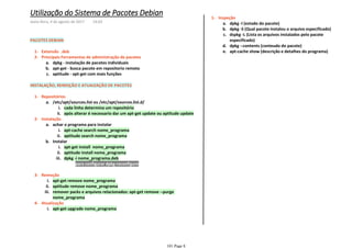 Extensão .deb1-
dpkg - instalação de pacotes individuaisa.
apt-get - busca pacote em repositorio remotob.
aptitude - apt-get com mais funçõesc.
Principais Ferramentas de administração de pacotes2-
PACOTES DEBIAN
INSTALAÇÃO, REMOÇÃO E ATUAIZAÇÃO DE PACOTES
cada linha determina um repositórioi.
após alterar é necessario dar um apt-get update ou aptitude updateii.
/etc/apt/sources.list ou /etc/apt/sources.list.d/a.
Repositórios1-
apt-cache search nome_programai.
aptitude search nome_programaii.
achar o programa para instalara.
apt-get install nome_programai.
aptitude install nome_programaii.
para configurar dpkg-reconfigure1)
dpkg -i nome_programa.debiii.
1)
Instalarb.
Instalação2-
apt-get remove nome_programai.
aptitude remove nome_programaii.
remover packs e arquivos relacionados: apt-get remove --purge
nome_programa
iii.
Remoção3-
apt-get upgrade nome_programai.
Atualização4-
dpkg -l (estado do pacote)a.
dpkg -S (Qual pacote instalou o arquivo especificado)b.
dspkg -L (Lista os arquivos instalados pelo pacote
especificado)
c.
dpkg --contents (conteudo do pacote)d.
apt-cache show (descrição e detalhes do programa)e.
Inspeção1-
Utilização do Sistema de Pacotes Debian
sexta-feira, 4 de agosto de 2017 14:03
101 Page 8
 