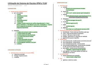 COMANDO RPM
-i installi.
-U atualiza ou instalaii.
-F só atualizaiii.
-V verificaiv.
-q insvestiga pacotesv.
-e desinstalavi.
--nodeps ( Instala o pacote sem verificar dependencias) || --force
(Força a att/inst) || --test (Mostra como seria instalação) || --requires
(com q exigencias do pacote) || --whatrequires (com q quais
programas dependem)
vii.
rpm -ivh (instalar)a.
a - aplica uma variavel a todos os pacotesi.
c - q-lista arquivos de configii.
d - q-lista arquivos de documentaçãoiii.
f - q- verifica qual pacote instalouiv.
h -progressov.
i -q- lista informações do pacotevi.
l -q- lsita diretorios do pacotevii.
p -q-investigação realizada no arq rpmviii.
v verboseix.
subopçõesb.
instalar pacotes individualmente1-
CONVERSÃO E EXTRAÇÃO
-i determina extraçãoa.
-d obriga criação de arvoreb.
-v verbosec.
rpm2cpio (listar conteudo de um pacote RPM)1-
GERENCIADOR YUM
diretorio de armazenamento de dados
/var/cache/yum
i.
cachedira.
valor 1 ou 0 . manter pacotes após instalação bsi.
keepcacheb.
/etc/yum.repos.d e /etc/yum/repos.d1)
lista de diretoris em que o yum ira procurar os arqi.
reposdirc.
nivel da mensagem de aviso P2i.
debugleveld.
nivel da msg de erro P2i.
errorlevele.
caminho log yumi.
logfilef.
0 ou 1 fazer ou n verificação de assinatura GPGi.
gpgcheckg.
/etc/yum.conf1-
Identificador : Termo único que identifica cada repoa.
name : Texte de Descrição do repositóriob.
baseurl : URL para o repo na redec.
enabled : determina se o repo deve ser utilizadod.
gpgcheck Para pacote especificoe.
Elementos Essenciais de um Repositório2-
yum search pacote : localiza pacote com termo procurada.
yum install pacote : instala pacoteb.
yum remove(erase) pacote : remove pacotec.
yum provides|whatprovides : localiza pacote instalado
ou não, que fornece determinado recurso
d.
--obsoletes : mesma função do upgradei.
yum update : atualiza pacotes desatualizadose.
yum upgrade : msm funçao update mas pode ser
utilizado para att distro
f.
YUM funções3-
--source (copiar codigo fonte)i.
apenas download sem instalaçãoa.
yumdownloader4-
aglutinar e extrair ou copiara.
cpio5-
Utilização do Sistema de Pacotes RPM e YUM
sexta-feira, 4 de agosto de 2017 14:03
101 Page 9
 