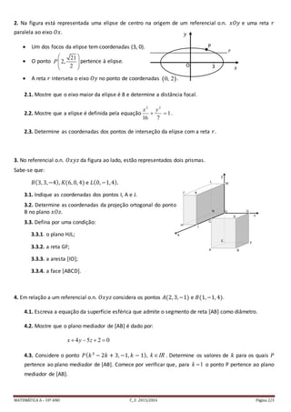 MATEMÁTICA A– 10º ANO T._3: 2015/2016 Página 2/3
2. Na figura está representada uma elipse de centro na origem de um referencial o.n. 𝑥𝑂𝑦 e uma reta 𝑟
paralela ao eixo 𝑂𝑥.
 Um dos focos da elipse tem coordenadas (3, 0).
 O ponto
21
2,
2
P
 
  
 
pertence à elipse.
 A reta 𝑟 interseta o eixo 𝑂𝑦 no ponto de coordenadas  0, 2 .
2.1. Mostre que o eixo maior da elipse é 8 e determine a distância focal.
2.2. Mostre que a elipse é definida pela equação 1
716
22

yx
.
2.3. Determine as coordenadas dos pontos de interseção da elipse com a reta 𝑟.
3. No referencial o.n. 𝑂𝑥𝑦𝑧 da figura ao lado, estão representados dois prismas.
Sabe-se que:
𝐵(3, 3,−4), 𝐾(6, 0, 4) e 𝐿(0, −1,4).
3.1. Indique as coordenadas dos pontos I, A e J.
3.2. Determine as coordenadas da projeção ortogonal do ponto
B no plano 𝑥𝑂𝑧.
3.3. Defina por uma condição:
3.3.1. o plano HJL;
3.3.2. a reta GF;
3.3.3. a aresta [IO];
3.3.4. a face [ABCD].
4. Em relação a um referencial o.n. 𝑂𝑥𝑦𝑧 considera os pontos 𝐴(2, 3,−1) e 𝐵(1,−1, 4).
4.1. Escreva a equação da superfície esférica que admite o segmento de reta [AB] como diâmetro.
4.2. Mostre que o plano mediador de [AB] é dado por:
4 5 2 0x y z   
4.3. Considere o ponto 𝑃( 𝑘3
− 2𝑘 + 3, −1, 𝑘 − 1), k IR . Determine os valores de 𝑘 para os quais 𝑃
pertence ao plano mediador de [AB]. Comece por verificar que, para 1k  o ponto P pertence ao plano
mediador de [AB].
3O
𝑦
𝑥
P
x
𝑟
Y
Z
X
J K
L
N
E
A B
C
O G
D
F
I
H
M
 