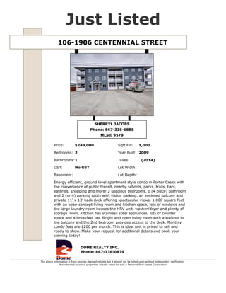 101-1906 CENTENNIAL STREET $239,000
Type Apartment Unit MLS® 9579
Sub Area Porter Creek GST No GST
Bedrooms 2 Taxes (2014)
Bathrooms 1 Condo Fees $200
Sqft Fin 1,000 Year Built 2009
Features Dishwasher BI
Listed By DOME REALTY INC.
Energy efficient, ground level apartment style condo in Porter Creek with the convenience of public
transit, nearby schools, parks, trails, bars, eateries, shopping and more! 2 spacious bedrooms, 1 (4
piece) bathroom and 2 (or 4) parking spots with visitor parking, an enclosed balcony and private 11'
x 13' back deck offering spectacular views. 1,000 square feet with an open-concept living room and
kitchen space, lots of windows and the large laundry room houses the HRV unit, washer/dryer and
plenty of storage room. Kitchen is complete with stainless steel appliances, lots of counter space
and includes a breakfast bar. Bright, spacious and open living room with a walkout to the balcony
and the 2nd bedroom provides access to the deck. Monthly condo fees are $200 per month. This is
ideal unit is priced to sell and ready to show. Make your request for additional details and book your
viewing today!
SHERRYL JACOBS
867-336-1888
sherryl@sherryljacobs.ca
http://www.domerealty.ca/
DOME REALTY INC.
356-108 Elliott St. Whitehorse, YT.
867-336-0839
http://www.domerealty.ca
The above information is from sources deemed reliable but it should not be relied upon without independent verification.
Not intended to solicit properties already listed for sale. Printed: Apr 29,2015
 